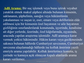 Adli Arama; Bir suç işlemek veya buna iştirak veyahut
yataklık etmek makul şüphesi altında bulunan kimsenin,
saklananın, şüphelinin, sanığın veya hükümlünün
yakalanması ve suçun iz, eser, emare veya delillerinin elde
edilmesi için bir kimsenin özel hayatının ve aile hayatının
gizliliğinin sınırlandırılarak konutunda, işyerinde, kendisine
ait diğer yerlerde, üzerinde, özel kâğıtlarında, eşyasında,
aracında yapılan araştırma işlemidir. Adlî aramaya karar
vermek yetkisi hâkimindir. Hâkim kararı veya gecikmesinde
sakınca bulunan hâllerde Cumhuriyet savcısının, Cumhuriyet
savcısına ulaşılamadığı hâllerde ise kolluk âmirinin yazılı
emriyle arama yapılabilir. Kolluk âmirlerince konutta, iş
yerinde ve kamuya açık olmayan kapalı alanlarda arama
kararı verilemez.        www.gokayegitim.com               88
 