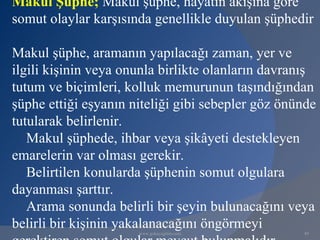 Makul Şüphe; Makul şüphe, hayatın akışına göre
somut olaylar karşısında genellikle duyulan şüphedir

Makul şüphe, aramanın yapılacağı zaman, yer ve
ilgili kişinin veya onunla birlikte olanların davranış
tutum ve biçimleri, kolluk memurunun taşındığından
şüphe ettiği eşyanın niteliği gibi sebepler göz önünde
tutularak belirlenir.
   Makul şüphede, ihbar veya şikâyeti destekleyen
emarelerin var olması gerekir.
   Belirtilen konularda şüphenin somut olgulara
dayanması şarttır.
   Arama sonunda belirli bir şeyin bulunacağını veya
belirli bir kişinin yakalanacağını öngörmeyi
                      www.gokayegitim.com          89
 