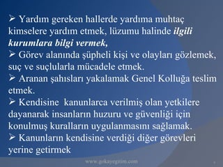  Yardım gereken hallerde yardıma muhtaç
kimselere yardım etmek, lüzumu halinde ilgili
kurumlara bilgi vermek,
 Görev alanında şüpheli kişi ve olayları gözlemek,
suç ve suçlularla mücadele etmek.
 Aranan şahısları yakalamak Genel Kolluğa teslim
etmek.
 Kendisine kanunlarca verilmiş olan yetkilere
dayanarak insanların huzuru ve güvenliği için
konulmuş kuralların uygulanmasını sağlamak.
 Kanunların kendisine verdiği diğer görevleri
yerine getirmek
                  www.gokayegitim.com             9
 