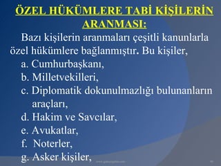 ÖZEL HÜKÜMLERE TABİ KİŞİLERİN
                 ARANMASI:
  Bazı kişilerin aranmaları çeşitli kanunlarla
özel hükümlere bağlanmıştır. Bu kişiler,
  a. Cumhurbaşkanı,
  b. Milletvekilleri,
  c. Diplomatik dokunulmazlığı bulunanların
     araçları,
  d. Hakim ve Savcılar,
  e. Avukatlar,
  f. Noterler,
  g. Asker kişiler,www.gokayegitim.com       90
 