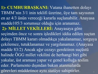 1)- CUMHURBAŞKANI: Vatana ihanetten dolayı
TBMM’nin 3/1 inin teklifi üzerine, üye tam sayısının
en az 4/3 ünün vereceği kararla suçlanabilir. Anayasa
madde105/3 sorumsuz olduğu için aranamaz.
 2)- MİLLET VEKİLLERİ: Anayasaya göre
seçimden önce ve sonra işledikleri iddia edilen suçtan
dolayı TBMM kararı olmadıkça yakalanamaz, sorguya
çekilemez, tutuklanamaz ve yargılanamaz. (Anayasa
madde 83/2) Ancak ağır cezayı gerektiren suçüstü
halinde ÖGG millet vekilini de herhangi biri gibi
yakalar, üst araması yapar ve genel kolluğa teslim
eder. Parlamento dışından bakan atanmalarda
görevleri müddetince aynı statüye sahiptirler.
                       www.gokayegitim.com         91
 