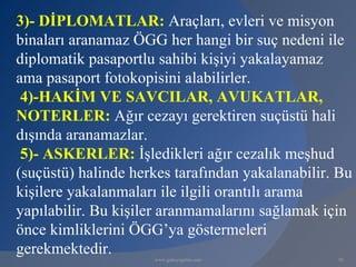 3)- DİPLOMATLAR: Araçları, evleri ve misyon
binaları aranamaz ÖGG her hangi bir suç nedeni ile
diplomatik pasaportlu sahibi kişiyi yakalayamaz
ama pasaport fotokopisini alabilirler.
 4)-HAKİM VE SAVCILAR, AVUKATLAR,
NOTERLER: Ağır cezayı gerektiren suçüstü hali
dışında aranamazlar.
 5)- ASKERLER: İşledikleri ağır cezalık meşhud
(suçüstü) halinde herkes tarafından yakalanabilir. Bu
kişilere yakalanmaları ile ilgili orantılı arama
yapılabilir. Bu kişiler aranmamalarını sağlamak için
önce kimliklerini ÖGG’ya göstermeleri
gerekmektedir.       www.gokayegitim.com          92
 