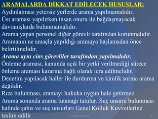 ARAMALARDA DİKKAT EDİLECEK HUSUSLAR;
Aydınlatması yetersiz yerlerde arama yapılmamalıdır.
Üst araması yapılırken insan onuru ile bağdaşmayacak
davranışlarda bulunmamalıdır.
Arama yapan personel diğer görevli tarafından korunmalıdır.
Aramanın ne amaçla yapıldığı aramaya başlamadan önce
belirtilmelidir.
Arama aynı cins görevliler tarafından yapılmalıdır.
Önleme araması, kanunda açık bir yetki verilmediği sürece
önleme araması kararına bağlı olarak icra edilmelidir.
Denetim yapılacak haller ile durdurma ve kimlik sorma arama
değildir.
Rıza bulunması, aramayı hukuka uygun hale getirmez.
Arama sonunda arama tutanağı tutulur. Suç unsuru bulunması
halinde şahıs ve suç unsurları Genel Kolluk Kuvvetlerine
teslim edilir            www.gokayegitim.com             93
 