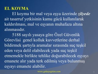 EL KOYMA
      El koyma bir mal veya eşya üzerinde zilyede
ait tasarruf yetkisinin kamu gücü kullanılarak
kaldırılması, mal ve eşyanın muhafaza altına
alınmasıdır.
      5188 sayılı yasaya göre Özel Güvenlik
Görevlisi genel kolluk kuvvetlerine derhal
bildirmek şartıyla aramalar sırasında suç teşkil
eden veya delil olabilecek yada suç teşkil
etmemekle birlikte tehlike doğurabilecek eşyayı
emanete alır yada terk edilmiş veya bulunmuş
eşyayı emanete alabilir.
                  www.gokayegitim.com               95
 