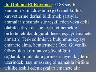 b. Önleme El Koyması: 5188 sayılı
kanunun 7. maddesinin (g) Genel kolluk
kuvvetlerine derhal bildirmek şartıyla,
aramalar sırasında suç teşkil eden veya delil
olabilecek ya da suç teşkil etmemekle
birlikte tehlike doğurabilecek eşyayı emanete
alma,(h) Terk edilmiş ve bulunmuş eşyayı
emanete alma, bentlerinde ; Özel Güvenlik
Görevlileri koruma ve güvenliğini
sağladıkları alanlara girmek isteyen kişilerin
üzerindeki taşınması suç olmamakla birlikte
tehlike teşkil eden eşyaları emanete alır
                   www.gokayegitim.com       97
 