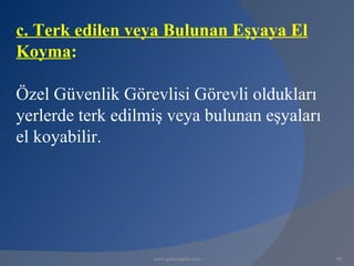 c. Terk edilen veya Bulunan Eşyaya El
Koyma:

Özel Güvenlik Görevlisi Görevli oldukları
yerlerde terk edilmiş veya bulunan eşyaları
el koyabilir.




                   www.gokayegitim.com        98
 