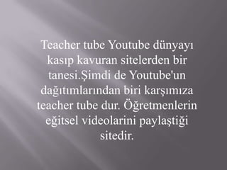 Teacher tube Youtube dünyayı kasıp kavuran sitelerden bir tanesi.Şimdi de Youtube'un dağıtımlarından biri karşımıza teacher tube dur. Öğretmenlerin eğitsel videolarini paylaştiği sitedir. 