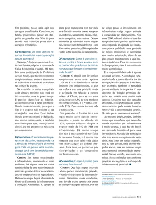 Um próximo passo seria agir nos
córregos canalizados. Com isso, no
futuro, poderemos pensar em des-
poluir os grandes rios. Não dá para
fazê-lo sem começar pelos rios e
córregos tributários.
GV-executivo: De onde vêm os re-
cursos investidos na recuperação
desses córregos?
Gesner: A Sabesp atua nessa fren-
te com fundos próprios e recursos da
Caixa Econômica Federal. Há tam-
bém uma participação da Prefeitura
de São Paulo, que faz investimentos
complementares, como o arruamen-
to necessário à instalação de coleto-
res-tronco de esgoto.
Na verdade, a maior complexi-
dade desses projetos não está no
investimento, mas na governança.
É  preciso identificar as lideran-
ças comunitárias e fazer um traba-
lho de convencimento, para que o
lixo e o esgoto não voltem a ser
despejados nos rios. Esse traba-
lho de convencimento é delicado,
mas muito interessante, e também
contribuiu para que, como já men-
cionei, eu me encantasse pela área
de saneamento.
GV-executivo: O encantamento pa-
rece ter ido além, estendendo-se
a temas de infraestrutura de forma
geral. Fale um pouco sobre os estu-
dos que você tem desenvolvido nes-
sa área na EAESP.
Gesner: Em temas relacionados
a infraestrutura, saneamento e meio
ambiente, há alguns anos eu vinha
sentindo falta de uma maior interação
entre três grandes tribos: os acadêmi-
cos, os empresários e os reguladores.
Daí nasceu o que hoje é chamado de
Grupo de Economia da Infraestrutura
e Soluções Ambientais. O grupo se
reúne pelo menos uma vez por mês
para discutir assuntos como aeropor-
tos, rodovias, saneamento básico, efici-
ência energética, entre outros. Dessas
discussões já resultaram várias suges-
tões, inclusive em forma de livros – um
deles sobre parcerias público-privadas
e outro sobre economia do saneamento.
GV-executivo: Como é possível li-
dar, no médio e longo prazos, com
os conhecidos problemas de infra-
estrutura que limitam o crescimen-
to do Brasil?
Gesner: O Brasil tem investido
pouquíssimo nessa área: apenas
2,5% do PIB é destinado a inves-
timentos em infraestrutura, o que
nos coloca em uma posição mui-
to defasada em relação a outros
países. A  China, para se ter uma
ideia, investe 8,5% de seu produto
em infraestrutura, e o Vietnã, cer-
ca de 15%. Precisamos dar um sal-
to nessa área.
No passado, o Estado teve um
papel muito ativo nesses inves-
timentos – como na década de
1970, quando o Brasil chegou a
investir mais de 5% do PIB em
infraestrutura. Há muito tempo
isso não é mais possível por falta
de recursos fiscais, e é muito im-
portante que esse salto seja dado
com mobilização de capital pri-
vado. Para isso, as parcerias pú-
blico-privadas e as concessões
são fundamentais.
GV-executivo: E o que é preciso para
que elas funcionem?
Gesner: Que haja regras estáveis
e claras para o investimento privado,
evitando-se o excesso de intervencio-
nismo. Garantidas essas condições,
sem dúvida existe apetite por parte
do setor privado para investir. Por ser
de longo prazo, o investimento em
infraestrutura exige regras estáveis
e capacidade de planejamento. Nos
anos 2000, o Brasil não teve bom de-
sempenho nesse quesito: verificou-se
uma expansão exagerada do Estado,
com pouca qualidade: uma profusão
de novos ministérios e secretarias
sem muita articulação, além de re-
gras pouco transparentes e que mu-
dam a toda hora. Para investimentos
de longo prazo, esse é um ambiente
muito complicado.
E a responsabilidade não é apenas
do atual governo. A condução espe-
tacularizada e pouco técnica das in-
vestigações da Operação Lava Jato,
por exemplo, também é temerária
para o ambiente de negócios. O me-
canismo da delação premiada de-
veria ser tratado com muito mais
cautela. Delações não são verdades
absolutas, e sua publicização delibe-
rada e seletiva pode causar danos ir-
reversíveis a determinados grupos.
O custo para a economia é enorme!
Ao mesmo tempo, porém, também
temos que considerar que nossa de-
manda reprimida por infraestrutura
é muito grande, o que faz do Brasil
um mercado formidável para esses
investidores. Metade da população
não tem acesso a esgotamento sani-
tário, para citar um único exemplo.
Isso é, sem dúvida, uma enorme tra-
gédia social, mas ao mesmo tempo
uma tremenda oportunidade empre-
sarial. Nesse sentido, sou muito oti-
mista. Basta estimular um ambiente
propício aos negócios e o choque de
infraestrutura é possível.
EDUARDO DINIZ > Editor chefe da GV-executivo >
eduardo.diniz@fgv.br
LAURO GONZALEZ > Professor da FGV/EAESP >
lauro.gonzalez@fgv.br
ALINE LILIAN DOS SANTOS > Jornalista da GV-executivo >
aline.lilian@fgv.br
GVEXECUTIVO • V 14 • N 2 • JUL/DEZ 2015 13 |
 