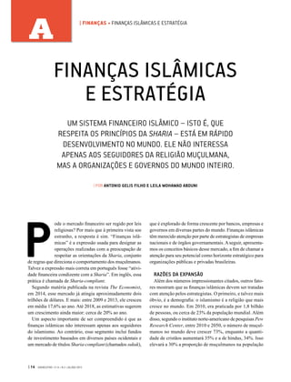 P
ode o mercado financeiro ser regido por leis
religiosas? Por mais que à primeira vista soe
estranho, a resposta é sim. “Finanças islâ-
micas” é a expressão usada para designar as
operações realizadas com a preocupação de
respeitar as orientações da Sharia, conjunto
de regras que direciona o comportamento dos muçulmanos.
Talvez a expressão mais correta em português fosse “ativi-
dade financeira condizente com a Sharia”. Em inglês, essa
prática é chamada de Sharia-compliant.
Segundo matéria publicada na revista The Economist,
em 2014, esse mercado já atingia aproximadamente dois
trilhões de dólares. E mais: entre 2009 e 2013, ele cresceu
em média 17,6% ao ano. Até 2018, as estimativas sugerem
um crescimento ainda maior: cerca de 20% ao ano.
Um aspecto importante de ser compreendido é que as
finanças islâmicas não interessam apenas aos seguidores
do islamismo. Ao contrário, esse segmento inclui fundos
de investimento baseados em diversos países ocidentais e
um mercado de títulos Sharia-compliant (chamados sukuk),
que é explorado de forma crescente por bancos, empresas e
governos em diversas partes do mundo. Finanças islâmicas
têm merecido atenção por parte de estrategistas de empresas
nacionais e de órgãos governamentais. A seguir, apresenta-
mos os conceitos básicos desse mercado, a fim de chamar a
atenção para seu potencial como horizonte estratégico para
organizações públicas e privadas brasileiras.
RAZÕES DA EXPANSÃO
Além dos números impressionantes citados, outros fato-
res mostram que as finanças islâmicas devem ser tratadas
com atenção pelos estrategistas. O primeiro, e talvez mais
óbvio, é a demografia: o islamismo é a religião que mais
cresce no mundo. Em 2010, era praticada por 1,8 bilhão
de pessoas, ou cerca de 23% da população mundial. Além
disso, segundo o instituto norte-americano de pesquisas Pew
Research Center, entre 2010 e 2050, o número de muçul-
manos no mundo deve crescer 73%, enquanto a quanti-
dade de cristãos aumentará 35% e a de hindus, 34%. Isso
elevará a 30% a proporção de muçulmanos na população
FINANÇAS ISLÂMICAS
E ESTRATÉGIA
| POR ANTONIO GELIS FILHO E LEILA MOHAMAD ABDUNI
UM SISTEMA FINANCEIRO ISLÂMICO – ISTO É, QUE
RESPEITA OS PRINCÍPIOS DA SHARIA – ESTÁ EM RÁPIDO
DESENVOLVIMENTO NO MUNDO. ELE NÃO INTERESSA
APENAS AOS SEGUIDORES DA RELIGIÃO MUÇULMANA,
MAS A ORGANIZAÇÕES E GOVERNOS DO MUNDO INTEIRO.
| 14 GVEXECUTIVO • V 14 • N 2 • JUL/DEZ 2015
A | FINANÇAS • FINANÇAS ISLÂMICAS E ESTRATÉGIA
 