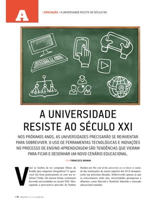 | 18 GVEXECUTIVO • V 14 • N 2 • JUL/DEZ 2015
A | EDUCAÇÃO • A UNIVERSIDADE RESISTE AO SÉCULO XXI
A UNIVERSIDADE
RESISTE AO SÉCULO XXI
NOS PRÓXIMOS ANOS, AS UNIVERSIDADES PRECISARÃO SE REINVENTAR
PARA SOBREVIVER. O USO DE FERRAMENTAS TECNOLÓGICAS E INOVAÇÕES
NO PROCESSO DE ENSINO-APRENDIZAGEM SÃO TENDÊNCIAS QUE VIERAM
PARA FICAR E DESENHAR UM NOVO CENÁRIO EDUCACIONAL.
| POR FRANCISCO ARANHA
V
ocê se lembra de ter comprado filmes da
Kodak para máquinas fotográficas? E agora
você tira fotos praticamente só com seu te-
lefone? Então. Da mesma forma, continuará
havendo universidades no século XXI. Mas,
segundo a provocativa previsão de Nathan
Harden em The end of the university as we know it, meta-
de das instituições de ensino superior dos EUA desapare-
cerão nas próximas décadas. Sobreviverão apenas as que
se reinventarem; entre elas, universidades prestigiosas e
afluentes, como Harvard e Stanford, liderarão o mercado
educacional mundial.
 