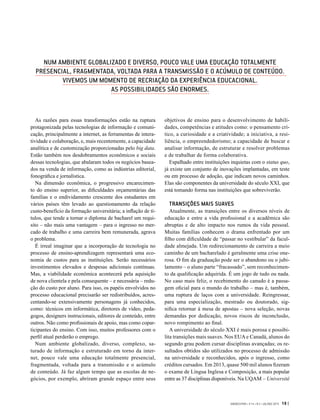 GVEXECUTIVO • V 14 • N 2 • JUL/DEZ 2015 19 |
As razões para essas transformações estão na ruptura
protagonizada pelas tecnologias de informação e comuni-
cação, principalmente a internet, as ferramentas de intera-
tividade e colaboração, e, mais recentemente, a capacidade
analítica e de customização proporcionadas pelo big data.
Estão também nos desdobramentos econômicos e sociais
dessas tecnologias, que abalaram todos os negócios basea-
dos na venda de informação, como as indústrias editorial,
fonográfica e jornalística.
Na dimensão econômica, o progressivo encarecimen-
to do ensino superior, as dificuldades orçamentárias das
famílias e o endividamento crescente dos estudantes em
vários países têm levado ao questionamento da relação
custo-benefício da formação universitária; a inflação de tí-
tulos, que tende a tornar o diploma de bacharel um requi-
sito – não mais uma vantagem – para o ingresso no mer-
cado de trabalho e uma carreira bem remunerada, agrava
o problema.
É irreal imaginar que a incorporação de tecnologia no
processo de ensino-aprendizagem representará uma eco-
nomia de custos para as instituições. Serão necessários
investimentos elevados e despesas adicionais contínuas.
Mas, a viabilidade econômica acontecerá pela aquisição
de nova clientela e pela consequente – e necessária – redu-
ção do custo por aluno. Para isso, os papéis envolvidos no
processo educacional precisarão ser redistribuídos, acres-
centando-se extensivamente personagens já conhecidos,
como: técnicos em informática, diretores de vídeo, peda-
gogos, designers instrucionais, editores de conteúdo, entre
outros. Não como profissionais de apoio, mas como copar-
ticipantes do ensino. Com isso, muitos professores com o
perfil atual perderão o emprego.
Num ambiente globalizado, diverso, complexo, sa-
turado de informação e estruturado em torno da inter-
net, pouco vale uma educação totalmente presencial,
fragmentada, voltada para a transmissão e o acúmulo
de conteúdo. Já faz algum tempo que as escolas de ne-
gócios, por exemplo, abriram grande espaço entre seus
objetivos de ensino para o desenvolvimento de habili-
dades, competências e atitudes como: o pensamento crí-
tico, a curiosidade e a criatividade; a iniciativa, a resi-
liência, o empreendedorismo; a capacidade de buscar e
analisar informação, de estruturar e resolver problemas
e de trabalhar de forma colaborativa.
Espalhado entre instituições inquietas com o status quo,
já existe um conjunto de inovações implantadas, em teste
ou em processo de adoção, que indicam novos caminhos.
Elas são componentes da universidade do século XXI, que
está tomando forma nas instituições que sobreviverão.
TRANSIÇÕES MAIS SUAVES
Atualmente, as transições entre os diversos níveis de
educação e entre a vida profissional e a acadêmica são
abruptas e de alto impacto nos rumos da vida pessoal.
Muitas famílias conhecem o drama enfrentado por um
filho com dificuldade de “passar no vestibular” da facul-
dade almejada. Um redirecionamento de carreira a meio
caminho de um bacharelado é geralmente uma crise one-
rosa. O fim da graduação pode ser o abandono ou o jubi-
lamento – o aluno parte “fracassado”, sem reconhecimen-
to da qualificação adquirida. É um jogo de tudo ou nada.
No caso mais feliz, o recebimento do canudo é a passa-
gem oficial para o mundo do trabalho – mas é, também,
uma ruptura de laços com a universidade. Reingressar,
para uma especialização, mestrado ou doutorado, sig-
nifica retornar à mesa de apostas – nova seleção, novas
demandas por dedicação, novos riscos de inconclusão,
novo rompimento ao final.
A universidade do século XXI é mais porosa e possibi-
lita transições mais suaves. Nos EUA e Canadá, alunos do
segundo grau podem cursar disciplinas avançadas; os re-
sultados obtidos são utilizados no processo de admissão
na universidade e reconhecidos, após o ingresso, como
créditos cursados. Em 2013, quase 500 mil alunos fizeram
o exame de Língua Inglesa e Composição, a mais popular
entre as 37 disciplinas disponíveis. Na UQAM – Université
NUM AMBIENTE GLOBALIZADO E DIVERSO, POUCO VALE UMA EDUCAÇÃO TOTALMENTE
PRESENCIAL, FRAGMENTADA, VOLTADA PARA A TRANSMISSÃO E O ACÚMULO DE CONTEÚDO.
VIVEMOS UM MOMENTO DE RECRIAÇÃO DA EXPERIÊNCIA EDUCACIONAL.
AS POSSIBILIDADES SÃO ENORMES.
 