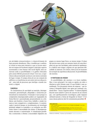 GVEXECUTIVO • V 14 • N 2 • JUL/DEZ 2015 21 |
em atividades extracurriculares e o desenvolvimento de
laços pessoais duradouros. Mas, à medida que o ambien-
te virtual se torna mais interativo e que os jovens nasci-
dos em tempos de Facebook chegam à educação superior
acostumados a uma intensa vida social digital, mais nu-
merosas serão as possibilidades e os ganhos oferecidos
pelo ensino híbrido presencial-virtual. Com isso, a expe-
riência educacional pode acontecer com menos restrições
de lugar e tempo. O campus deixa de ser um conjunto de
edifícios e se transforma em um centro nervoso educacio-
nal – uma rede de processos que interliga o mundo ma-
terial e o digital.
SINERGIA
As características de suavidade na transição, desempa-
cotamento, personalização, ubiquidade e assincronia po-
tencializam-se mutuamente. A transição é suave porque os
componentes desempacotados podem ser reagrupados de
forma flexível e personalizada, presencialmente ou a dis-
tância; sem horários e locais fixos, trabalho e estudo tor-
nam-se mais compatíveis e complementares. A customi-
zação é possível porque os investimentos em tecnologia
permitem adaptar os conteúdos e as avaliações aos dife-
rentes ritmos e necessidades dos alunos. O desempacota-
mento alavanca a customização. A virtualização possibi-
lita a assincronia e elimina a necessidade imperativa de
grupos no mesmo lugar físico, ao mesmo tempo. O aluno
não precisa mais cursar um semestre inteiro de uma disci-
plina em que tem facilidade; pode terminá-la rapidamen-
te e dedicar mais tempo a alguma em que apresenta difi-
culdade ou interesse. Em síntese, trata-se de um momento
de recriação da experiência educacional. As possibilidades
são enormes.
O FANTASMA DA KODAK
As possibilidades são enormes e os riscos também.
Mas o risco principal é ter todas as opções em mãos e
obstinar-se pelo formato atual. O caso Kodak é uma as-
sombração. Um documento interno da empresa − que in-
ventou a fotografia digital, mas optou por continuar ven-
dendo filme − trazia a seguinte análise: “A câmera [digital]
descrita neste relatório é prova de conceito de um sistema
que, com aperfeiçoamentos tecnológicos, pode impactar
substantivamente a forma de fotografar no futuro”. O al-
cance dessas palavras não foi corretamente percebido.
PARA SABER MAIS:
-	 GMAC (Graduate Management Admission Council) Disrupt or be disrupted. Jossey-Bass:
San Francisco, 2013.
-	 Clayton Christensen. The Innovative University. Jossey-Bass: San Francisco, 2011.
-	 Nathan Harden. The End of University as We Know It. In: The American Interest, vol. 8, n. 3,
December 2012.
FRANCISCO ARANHA > Professor da FGV/EAESP > francisco.aranha@fgv.br
 