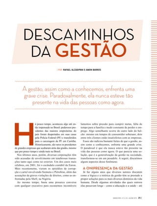 DESCAMINHOS
DA GESTÃO
GVEXECUTIVO • V 14 • N 2 • JUL/DEZ 2015 25 |
| POR RAFAEL ALCADIPANI E AMON BARROS
H
á pouco tempo, aconteceu algo até en-
tão impensado no Brasil: poderosos pre-
sidentes das maiores empreiteiras do
país foram despertados em suas casas
pela Polícia Federal (PF) e transferidos
para a carceragem da PF em Curitiba.
Historicamente, são raros os presidentes
de grandes empresas que acabaram atrás das grades, mesmo
que por pouco tempo e ainda mais no Brasil.
Nos últimos anos, porém, diversas corporações têm
sido acusadas de envolvimento em tenebrosas transa-
ções tanto aqui como no exterior. Um dos casos mais
célebres, em 2001, foi o escândalo contábil da Enron.
Mais recentemente, vieram os episódios de corrup-
ção e cartel envolvendo Siemens e Petrobras, além das
acusações de graves violações de direitos, como as en-
frentadas pela Shell, na Nigéria.
Ao mesmo tempo, basta uma prosaica conversa
com qualquer executivo para escutarmos incontáveis
A gestão, assim como a conhecemos, enfrenta uma
grave crise. Paradoxalmente, ela nunca esteve tão
presente na vida das pessoas como agora.
lamentos sobre pressão para cumprir metas, falta de
tempo para a família e medo constante de perder o em-
prego. Algo semelhante ocorre do outro lado do bal-
cão: mesmo em tempos de consumidor soberano, dois
entre três clientes estão insatisfeitos com as empresas.
Esses são indícios bastante fortes de que a gestão, as-
sim como a conhecemos, enfrenta uma grande crise.
O  paradoxal é que ela nunca esteve tão presente na
vida das pessoas como agora. O que parecia uma so-
lução, que é a generalização da gestão na sociedade,
transformou-se em um pesadelo. A seguir, discutimos
alguns aspectos desse fenômeno.
A ONIPRESENÇA DA GESTÃO
Já faz alguns anos que diversos autores discutem
como a lógica e a retórica da gestão têm se prestado a
propor soluções para os mais diversos domínios da vida
humana. Desde algumas atividades das quais outrora
elas passavam longe – como a educação e a saúde – até
 