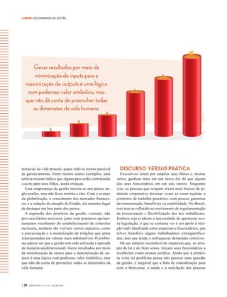 | CRISE• DESCAMINHOS DA GESTÃO
Gerar resultados por meio da
minimização de inputs para a
maximização de outputs é uma lógica
com poderoso valor simbólico, mas
que não dá conta de preencher todas
as dimensões da vida humana.
| 26 GVEXECUTIVO • V 14 • N 2 • JUL/DEZ 2015
minúcias da vida pessoal, quase tudo se tornou passível
de gerenciamento. Entre muitos outros exemplos, uma
notícia recente indica que alguns pais estão contratando
coachs para seus filhos, ainda crianças.
Essa onipresença da gestão iniciou-se nos países an-
glo-saxões, mas não ficou restrita a eles. Com o avanço
da globalização, o crescimento dos mercados financei-
ros e a redução da atuação do Estado, ela assumiu lugar
de destaque em boa parte dos países.
A expansão dos domínios da gestão, contudo, não
provoca efeitos unívocos: junto com pretensos aprimo-
ramentos resultantes do estabelecimento de controles
racionais, também são visíveis outros aspectos, como
a precarização e a monetização de relações que antes
eram pautadas em valores mais substantivos. O proble-
ma parece ser que a gestão tem sido utilizada e operada
de maneira unidimensional. Gerar resultados por meio
da minimização de inputs para a maximização de ou-
tputs é uma lógica com poderoso valor simbólico, mas
que não dá conta de preencher todas as dimensões da
vida humana.
DISCURSO VERSUS PRÁTICA
Executivos lutam por ampliar seus bônus e, muitas
vezes, ganham mais em um único dia do que alguns
dos seus funcionários em um ano inteiro. Enquanto
isso, as pessoas que ocupam níveis mais baixos da pi-
râmide corporativa diversas vezes se veem sujeitas a
contratos de trabalho precários, com poucas garantias
de remuneração, benefícios ou estabilidade. No Brasil,
isso tem se refletido no movimento de regulamentação
da terceirização e flexibilização das leis trabalhistas.
Embora seja evidente a necessidade de aprimorar nos-
sa legislação, o que se costuma ver é um apelo à rela-
ção individualizada entre empresas e funcionários, que
talvez beneficie alguns trabalhadores extraqualifica-
dos, mas que tende a enfraquecer demandas coletivas.
Há um número incontável de empresas que, ao arre-
pio da lei e do bom senso, forçam seus funcionários a
receberem como pessoa jurídica. Ainda que à primei-
ra vista tal problema possa não parecer uma questão
de gestão, é inegável que a falta de consideração para
com  o bem-estar, a saúde e a satisfação das pessoas
 