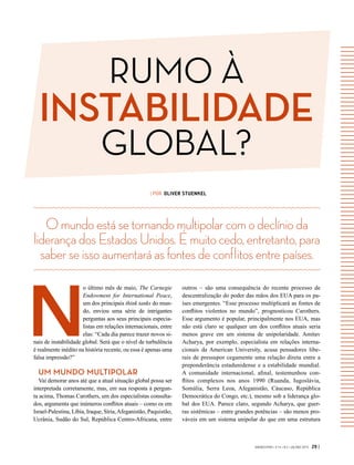 GVEXECUTIVO • V 14 • N 2 • JUL/DEZ 2015 29 |
| POR OLIVER STUENKEL
N
o último mês de maio, The Carnegie
Endowment for International Peace,
um dos principais think tanks do mun-
do, enviou uma série de intrigantes
perguntas aos seus principais especia-
listas em relações internacionais, entre
elas: “Cada dia parece trazer novos si-
nais de instabilidade global. Será que o nível de turbulência
é realmente inédito na história recente, ou essa é apenas uma
falsa impressão?”
UM MUNDO MULTIPOLAR
Vai demorar anos até que a atual situação global possa ser
interpretada corretamente, mas, em sua resposta à pergun-
ta acima, Thomas Carothers, um dos especialistas consulta-
dos, argumenta que inúmeros conflitos atuais – como os em
Israel-Palestina, Líbia, Iraque, Síria,Afeganistão, Paquistão,
Ucrânia, Sudão do Sul, República Centro-Africana, entre
Omundoestásetornandomultipolarcomodeclínioda
liderançadosEstadosUnidos.Émuitocedo,entretanto,para
saberseissoaumentaráasfontesdeconflitosentrepaíses.
outros – são uma consequência do recente processo de
descentralização do poder das mãos dos EUA para os pa-
íses emergentes. “Esse processo multiplicará as fontes de
conflitos violentos no mundo”, prognosticou Carothers.
Esse argumento é popular, principalmente nos EUA, mas
não está claro se qualquer um dos conflitos atuais seria
menos grave em um sistema de unipolaridade. Amitav
Acharya, por exemplo, especialista em relações interna-
cionais da American University, acusa pensadores libe-
rais de pressupor cegamente uma relação direta entre a
preponderância estadunidense e a estabilidade mundial.
A  comunidade internacional, afinal, testemunhou con-
flitos complexos nos anos 1990 (Ruanda, Iugoslávia,
Somália, Serra Leoa, Afeganistão, Cáucaso, República
Democrática do Congo, etc.), mesmo sob a liderança glo-
bal dos EUA. Parece claro, segundo Acharya, que guer-
ras sistêmicas – entre grandes potências – são menos pro-
váveis em um sistema unipolar do que em uma estrutura
RUMO À
INSTABILIDADE
GLOBAL?
 