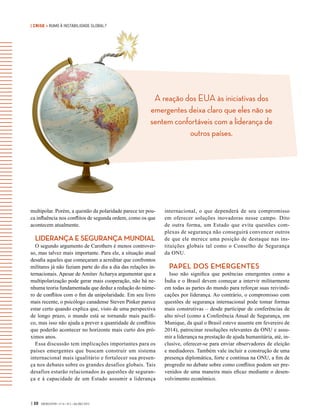 | CRISE • RUMO À INSTABILIDADE GLOBAL?
A reação dos EUA às iniciativas dos
emergentes deixa claro que eles não se
sentem confortáveis com a liderança de
outros países.
| 30 GVEXECUTIVO • V 14 • N 2 • JUL/DEZ 2015
multipolar. Porém, a questão da polaridade parece ter pou-
ca influência nos conflitos de segunda ordem, como os que
acontecem atualmente.
LIDERANÇA E SEGURANÇA MUNDIAL
O segundo argumento de Carothers é menos controver-
so, mas talvez mais importante. Para ele, a situação atual
desafia aqueles que começaram a acreditar que confrontos
militares já não faziam parte do dia a dia das relações in-
ternacionais. Apesar de Amitav Acharya argumentar que a
multipolarização pode gerar mais cooperação, não há ne-
nhuma teoria fundamentada que deduz a redução do núme-
ro de conflitos com o fim da unipolaridade. Em seu livro
mais recente, o psicólogo canadense Steven Pinker parece
estar certo quando explica que, visto de uma perspectiva
de longo prazo, o mundo está se tornando mais pacífi-
co, mas isso não ajuda a prever a quantidade de conflitos
que poderão acontecer no horizonte mais curto dos pró-
ximos anos.
Essa discussão tem implicações importantes para os
países emergentes que buscam construir um sistema
internacional mais igualitário e fortalecer sua presen-
ça nos debates sobre os grandes desafios globais. Tais
desafios estarão relacionados às questões de seguran-
ça e à capacidade de um Estado assumir a liderança
internacional, o que dependerá de seu compromisso
em oferecer soluções inovadoras nesse campo. Dito
de outra forma, um Estado que evita questões com-
plexas de segurança não conseguirá convencer outros
de que ele merece uma posição de destaque nas ins-
tituições globais tal como o Conselho de Segurança
da ONU.
PAPEL DOS EMERGENTES
Isso não significa que potências emergentes como a
Índia e o Brasil devem começar a intervir militarmente
em todas as partes do mundo para reforçar suas reivindi-
cações por liderança. Ao contrário, o compromisso com
questões de segurança internacional pode tomar formas
mais construtivas – desde participar de conferências de
alto nível (como a Conferência Anual de Segurança, em
Munique, da qual o Brasil esteve ausente em fevereiro de
2014), patrocinar resoluções relevantes da ONU e assu-
mir a liderança na prestação de ajuda humanitária, até, in-
clusive, oferecer-se para enviar observadores de eleição
e mediadores. Também vale incluir a construção de uma
presença diplomática, forte e contínua na ONU, a fim de
progredir no debate sobre como conflitos podem ser pre-
venidos de uma maneira mais eficaz mediante o desen-
volvimento econômico.
 