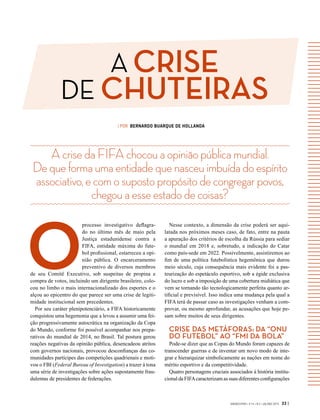 A CRISE
DE CHUTEIRAS
GVEXECUTIVO • V 14 • N 2 • JUL/DEZ 2015 33 |
AcrisedaFIFAchocouaopiniãopúblicamundial.
Dequeformaumaentidadequenasceuimbuídadoespírito
associativo,ecomosupostopropósitodecongregarpovos,
chegouaesseestadodecoisas?
| POR BERNARDO BUARQUE DE HOLLANDA
O
processo investigativo deflagra-
do no último mês de maio pela
Justiça estadunidense contra a
FIFA, entidade máxima do fute-
bol profissional, estarreceu a opi-
nião pública. O encarceramento
preventivo de diversos membros
de seu Comitê Executivo, sob suspeitas de propina e
compra de votos, incluindo um dirigente brasileiro, colo-
cou no limbo o mais internacionalizado dos esportes e o
alçou ao epicentro do que parece ser uma crise de legiti-
midade institucional sem precedentes.
Por seu caráter plenipotenciário, a FIFA historicamente
conquistou uma hegemonia que a levou a assumir uma fei-
ção progressivamente autocrática na organização da Copa
do Mundo, conforme foi possível acompanhar nos prepa-
rativos do mundial de 2014, no Brasil. Tal postura gerou
reações negativas da opinião pública, desencadeou atritos
com governos nacionais, provocou desconfianças das co-
munidades partícipes das competições quadrienais e moti-
vou o FBI (Federal Bureau of Investigation) a trazer à tona
uma série de investigações sobre ações supostamente frau-
dulentas de presidentes de federações.
Nesse contexto, a dimensão da crise poderá ser aqui-
latada nos próximos meses caso, de fato, entre na pauta
a apuração dos critérios de escolha da Rússia para sediar
o mundial em 2018 e, sobretudo, a indicação do Catar
como país-sede em 2022. Possivelmente, assistiremos ao
fim de uma política futebolística hegemônica que durou
meio século, cuja consequência mais evidente foi a pas-
teurização do espetáculo esportivo, sob a égide exclusiva
do lucro e sob a imposição de uma cobertura midiática que
vem se tornando tão tecnologicamente perfeita quanto ar-
tificial e previsível. Isso indica uma mudança pela qual a
FIFA terá de passar caso as investigações venham a com-
provar, ou mesmo aprofundar, as acusações que hoje pe-
sam sobre muitos de seus dirigentes.
CRISE DAS METÁFORAS: DA “ONU
DO FUTEBOL” AO “FMI DA BOLA”
Pode-se dizer que as Copas do Mundo foram capazes de
transcender guerras e de inventar um novo modo de inte-
grar e hierarquizar simbolicamente as nações em nome do
mérito esportivo e da competitividade.
Quatro personagens cruciais associados à história institu-
cional da FIFAcaracterizam as suas diferentes configurações
 
