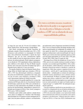 | CRISE• A CRISE DE CHUTEIRAS
Em meio a contratos escusos, à ausência
de alternância de poder e ao esgarçamento
do vínculo entre a Seleção e a torcida
brasileira, a CBF vem se afastando de suas
responsabilidades públicas.
| 34 GVEXECUTIVO • V 14 • N 2 • JUL/DEZ 2015
ao longo dos seus mais de 110 anos de existência: Jules
Rimet, Stanley Rous, João Havelange e Joseph Blatter.
Jules Rimet correspondeu ao período francófono da
Federação, estando à frente da entidade entre 1921 e 1954.
Destacou-se pela pertinácia na emancipação do futebol
para a fase profissional, desatrelando o esporte dos Jogos
Olímpicos, que, por seu turno, permaneceram ligados
ao ethos amador do mito de origem greco-romano. Junto ao
advento da profissionalização, Rimet adquiriu protagonis-
mo na década de 1930 empenhando esforços diplomáticos
para viabilizar as três edições da Taça do Mundo naquele
decênio, bem como para reinventar tal tradição logo após a
Segunda Guerra, depois de 12 anos sem torneio.
Em seguida, desponta a figura do dirigente Stanley Rous,
antigo árbitro de futebol inglês que comandou a FIFA de
1961 a 1974. Sua administração simbolizou a integração
dos países da Grã-Bretanha à geopolítica das Copas, uma
vez que, de início, esses relutaram a reconhecer a FIFA
como representante legítima do futebol associado.
Uma das marcas de sua gestão anglófona foi o avanço das
fronteiras da FIFA para além do eixo bicontinental América
do Sul/Europa, a partir dos anos 1960, com a entrada de no-
vos países no corpo representativo da entidade, em razão do
processo de descolonização, independência e guerras de li-
bertação que irrompeu na África e Ásia.Assim, consagrou a
FIFA como a “ONU do futebol”.
Entretanto, quem melhor soube explorar a entrada desses
novos países na entidade foi o brasileiro João Havelange,
eleito presidente em 1974 graças ao astuto estratagema de co-
optar votos dos países africanos, asiáticos e sul-americanos,
que polarizaram contra a hegemonia eurocêntrica de Stanley
Rous. Uma vez à frente do poder, Havelange introduziu subs-
tantivas transformações na configuração da entidade no úl-
timo quartel do século XX, a começar pelos patrocínios de
empresas multinacionais e pela mercantilização da Copa do
Mundo, que se tornou uma marca registrada e passou a contar
com mais países participantes: de 16 entre 1954 e 1978, para
24 entre 1982 e 1994, e para 32 a partir de 1998.
Havelange ficou à frente da entidade por 24 anos (1974-
1998), mas em certo sentido continuou no poder ao legar a
sucessão a seu secretário-geral Sepp Blatter. Sob a condu-
ção do discípulo, a FIFA radicalizou o processo de plane-
tarização comercial do torneio e introduziu o conceito de
megaevento. Além disso, passou a organizar diversos ou-
tros torneios – sub-20, sub-17, copa feminina, futsal, mun-
dial de clubes – multiplicando os contratos de marketing e
auferindo recursos astronômicos com os direitos exclusi-
vos de transmissão. No Brasil, a entidade recebeu dos jor-
nalistas mais críticos o epíteto de “novo FMI”, pela anti-
patia despertada com sua intransigência nas negociações e
com seu modo assimétrico de impor aos Estados-nação as
“regras do jogo” e o “padrão FIFA” de realização de espe-
táculos esportivos.
Uma das mudanças significativas que precipitou a cri-
se atual foi o alargamento do arco de países predispostos
a sediar a competição quadrienal. Desde os anos 1990,
a FIFA tem procurado ampliar a sua representatividade
intercontinental para além do revezamento entre países
europeus e sul-americanos. A Rússia (que deve sediar a
Copa em 2018) e o Catar (em 2022) confirmaram essa
 