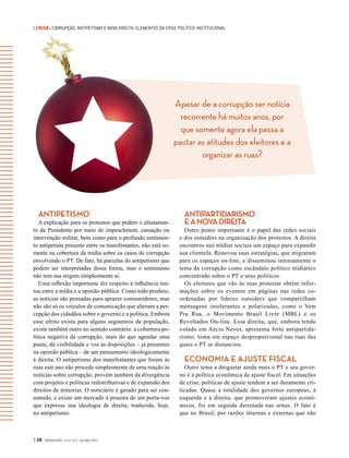 | CRISE• CORRUPÇÃO, ANTIPETISMO E NOVA DIREITA: ELEMENTOS DA CRISE POLÍTICO-INSTITUCIONAL
Apesar de a corrupção ser notícia
recorrente há muitos anos, por
que somente agora ela passa a
pautar as atitudes dos eleitores e a
organizar as ruas?
| 38 GVEXECUTIVO • V 14 • N 2 • JUL/DEZ 2015
ANTIPETISMO
A explicação para os protestos que pedem o afastamen-
to da Presidente por meio de impeachment, cassação ou
intervenção militar, bem como para o profundo sentimen-
to antipetista presente entre os manifestantes, não está so-
mente na cobertura da mídia sobre os casos de corrupção
envolvendo o PT. De fato, há parcelas do antipetismo que
podem ser interpretadas dessa forma, mas o sentimento
não tem sua origem simplesmente aí.
Uma reflexão importante diz respeito à influência mú-
tua entre a mídia e a opinião pública. Como todo produto,
as notícias são pensadas para aprazer consumidores, mas
não são só os veículos de comunicação que alteram a per-
cepção dos cidadãos sobre o governo e a política. Embora
esse efeito exista para alguns segmentos da população,
existe também outro no sentido contrário: a cobertura po-
lítica negativa da corrupção, mais do que agendar uma
pauta, dá visibilidade e voz às disposições – já presentes
na opinião pública – de um pensamento ideologicamente
à direita. O antipetismo dos manifestantes que foram às
ruas este ano não procede simplesmente de uma reação às
notícias sobre corrupção, provém também da divergência
com projetos e políticas redistributivas e de expansão dos
direitos de minorias. O noticiário é gerado para ser con-
sumido, e existe um mercado à procura de um porta-voz
que expresse sua ideologia de direita, traduzida, hoje,
no antipetismo.
ANTIPARTIDARISMO
EANOVADIREITA
Outro ponto importante é o papel das redes sociais
e dos outsiders na organização dos protestos. A direita
encontrou nas mídias sociais um espaço para expandir
sua clientela. Renovou suas estratégias, que migraram
para os espaços on-line, e disseminou intensamente o
tema da corrupção como escândalo político midiático
concentrado sobre o PT e seus políticos.
Os eleitores que vão às ruas protestar obtêm infor-
mações sobre os eventos em páginas nas redes co-
ordenadas por líderes outsiders que compartilham
mensagens intolerantes e polarizadas, como o Vem
Pra Rua, o Movimento Brasil Livre (MBL) e os
Revoltados On-line. Essa direita, que, embora tendo
votado em Aécio Neves, apresenta forte antipartida-
rismo, toma um espaço desproporcional nas ruas das
quais o PT se distanciou.
ECONOMIA E AJUSTE FISCAL
Outro tema a desgastar ainda mais o PT e seu gover-
no é a política econômica de ajuste fiscal. Em situações
de crise, políticas de ajuste tendem a ser duramente cri-
ticadas. Quase a totalidade dos governos europeus, à
esquerda e à direita, que promoveram ajustes econô-
micos, foi em seguida derrotada nas urnas. O  fato é
que no Brasil, por razões internas e externas que não
 