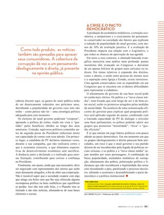 Como todo produto, as notícias
também são pensadas para aprazer
seus consumidores. A cobertura da
corrupção dá voz a um pensamento
ideologicamente à direita, já presente
na opinião pública.
GVEXECUTIVO • V 14 • N 2 • JUL/DEZ 2015 39 |
caberia discutir aqui, os gastos do setor público terão
de ser drasticamente reduzidos nos próximos anos,
derrubando a popularidade do governo caso este não
tenha – como parece não ter – uma estratégia política
adequada para este momento.
Os eleitores do atual governo poderiam “cooperar”,
apoiando a política de cortes, tendo em vista a “gra-
tidão” pelos benefícios obtidos ao longo dos anos
anteriores. Contudo, equívocos políticos cometidos an-
tes da segunda posse da Presidente reduziram muito
sua capacidade de contar com essa adesão. Em primei-
ro lugar, a candidata do PT declarou inúmeras vezes,
durante a sua campanha, que não realizaria cortes e
que a economia cresceria, o que alimentou expecta-
tivas de desenvolvimento econômico sem sacrifício.
A distância entre o declarado e o realizado gera enor-
me frustação, contribuindo para corroer a confiança
na Presidente.
Finalmente, um ajuste, ainda que seja necessário, deve
ser negociado com representantes dos setores que serão
mais duramente atingidos, a fim de obter sua cooperação.
Não é razoável supor que a sociedade coopere com algo
que atinge seu bolso sem que lhe seja oferecida alguma
recompensa política ou bens simbólicos que equilibrem
as perdas. Isso não tem sido feito, e o Planalto tem se
limitado a dar más notícias, afastando-se de suas bases
eleitorais e sociais.
A CRISE E O PACTO
DEMOCRÁTICO
A produção de escândalos midiáticos, a retração eco-
nômica, o antipetismo e o crescimento do pensamen-
to conservador na sociedade são fatores que explicam
a redução da popularidade do atual governo, com me-
nos de 10% de avaliação positiva. E a avaliação da
Presidente impacta sua relação com o Legislativo, o
que reduz as chances de aprovação de sua agenda.
Em meio a esse contexto, a chamada bancada evan-
gélica mereceria uma análise mais profunda: pautas
moralistas têm avançado no Congresso e deixaram
de ser apenas folclore de grupos mais caricatos ou ra-
dicais. Em temas relativos à expansão dos direitos,
como o aborto, a união entre pessoas do mesmo sexo
e a separação entre Igreja e Estado, existe retrocesso.
Uma agenda conservadora vem se expandindo em um
Congresso que se encontra em evidentes dificuldades
para representar a cidadania.
O afastamento do governo de sua base social pode
ter ainda mais efeitos. Os pobres e a “nova classe mé-
dia”, num Estado que está longe de ser o de bem-es-
tar social, serão os primeiros atingidos pelas medidas
de austeridade. Na ausência de uma comunicação efi-
ciente do governo para explicar qual programa polí-
tico será aplicado seguido do ajuste, combinado com
a limitada capacidade do PT de dialogar e articular
uma base parlamentar, os pobres poderão aderir aos
grupos que prometem “moralidade”, “ética” e “ges-
tão eficiente”.
É aí que entram em jogo líderes políticos com pouca
adesão ao pacto democrático. Em um momento em que
os grupos ideologicamente à direita parecem bem arti-
culados, um risco é que o atual governo e seu partido
deixem de ser reconhecidos pelo legado de políticas so-
ciais exitosas, e os pobres e a “nova classe média” se-
jam atraídos por esses personagens. A combinação de
baixa popularidade, escândalos midiáticos de corrup-
ção, afastamento dos pobres, polarização política e li-
deranças que não reconhecem a legitimidade das urnas
está incendiando o país, paralisando o processo decisó-
rio, afetando a economia e desestabilizando o pacto de-
mocrático e a política institucional.
HELCIMARA TELLES > Professora da UFMG > mara-telles@fafich.ufmg.br
PARA SABER MAIS:
-	 Helcimara de Souza Telles. Corrupção, Legitimidade Democrática e Protestos: o Boom da
Direita na Política Nacional? Revista Interesse Nacional, vol. 8, pág. 28-46, 2015. Disponível em:
interessenacional.uol.com.br/site/wp-content/uploads/2015/07/Interesse_nacional_ed30.pdf
 