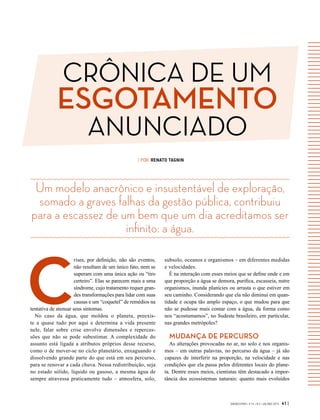 GVEXECUTIVO • V 14 • N 2 • JUL/DEZ 2015 41 |
Um modelo anacrônico e insustentável de exploração,
somado a graves falhas da gestão pública, contribuiu
para a escassez de um bem que um dia acreditamos ser
infinito: a água.
| POR RENATO TAGNIN
C
rises, por definição, não são eventos,
não resultam de um único fato, nem se
superam com uma única ação ou “tiro
certeiro”. Elas se parecem mais a uma
síndrome, cujo tratamento requer gran-
des transformações para lidar com suas
causas e um “coquetel” de remédios na
tentativa de atenuar seus sintomas.
No caso da água, que moldou o planeta, preexis-
te a quase tudo por aqui e determina a vida presente
nele, falar sobre crise envolve dimensões e repercus-
sões que não se pode subestimar. A complexidade do
assunto está ligada a atributos próprios desse recurso,
como o de mover-se no ciclo planetário, enxaguando e
dissolvendo grande parte do que está em seu percurso,
para se renovar a cada chuva. Nessa redistribuição, seja
no estado sólido, líquido ou gasoso, a mesma água de
sempre atravessa praticamente tudo – atmosfera, solo,
subsolo, oceanos e organismos – em diferentes medidas
e velocidades.
É na interação com esses meios que se define onde e em
que proporção a água se demora, purifica, escasseia, nutre
organismos, inunda planícies ou arrasta o que estiver em
seu caminho. Considerando que ela não diminui em quan-
tidade e ocupa tão amplo espaço, o que mudou para que
não se pudesse mais contar com a água, da forma como
nos “acostumamos”, no Sudeste brasileiro, em particular,
nas grandes metrópoles?
MUDANÇA DE PERCURSO
As alterações provocadas no ar, no solo e nos organis-
mos – em outras palavras, no percurso da água – já são
capazes de interferir na proporção, na velocidade e nas
condições que ela passa pelos diferentes locais do plane-
ta. Dentre esses meios, cientistas têm destacado a impor-
tância dos ecossistemas naturais: quanto mais evoluídos
CRÔNICA DE UM
ESGOTAMENTO
ANUNCIADO
 