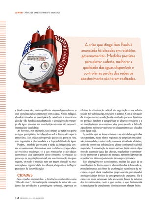 | CRISE• CRÔNICA DE UM ESGOTAMENTO ANUNCIADO
| 42 GVEXECUTIVO • V 14 • N 2 • JUL/DEZ 2015
e biodiversos são, mais equilíbrio interno desenvolvem, o
que inclui seu relacionamento com a água. Nessa relação,
são determinadas as condições de existência e manifesta-
ção da vida, fundada na adaptação às condições de presen-
ça da água, mesmo em condições extremas de escassez,
inundação e qualidade.
As florestas, por exemplo, são capazes de reter boa parte
da água precipitada, devolvendo-a sob a forma de vapor à
atmosfera. Isso reduz a proporção que escoa para os rios,
mas regulariza a pluviosidade e a disponibilidade de água.
Porém, à medida que ocorre a perda da integridade des-
ses ecossistemas, diminui-se sua resiliência (capacidade
de resistir a mudanças) e a das populações e atividades
econômicas que dependem desse conjunto. A redução da
presença de vegetação natural, ou sua eliminação das pai-
sagens, em todo o mundo, tem um preço elevado na ma-
nutenção da regularidade das chuvas, chegando a deflagrar
processos de desertificação.
CIDADES
Nas grandes metrópoles, o fenômeno conhecido como
“ilha de calor”, formado pela emanação de calor do con-
junto das atividades e construções urbanas, expressa os
efeitos da eliminação radical da vegetação e sua substi-
tuição por edificações, veículos e asfalto. Com a elevação
da temperatura e a redução da umidade que esse fenôme-
no produz, tendem a desaparecer as chuvas regulares e a
se manifestarem os extremos, dos quais resulta a falta de
água limpa nos reservatórios e os alagamentos das cidades
com água suja.
À medida que as áreas urbanas e as atividades agrícolas
se expandem, esses efeitos regionais se ampliam em exten-
são, intensidade, e número de pessoas e atividades afetadas,
além de terem sua influência no clima continental e global
majorada. A construção de reservatórios, feita com o obje-
tivo de acumular água das chuvas, regularizar o suprimen-
to ou promover a geração de energia, também depende da
ocorrência e do comportamento dessas precipitações.
Tais alterações nos ecossistemas, muitas das quais já se
manifestam de forma severa, são atribuídas à dimensão e,
principalmente, ao ritmo da exploração econômica de re-
cursos, o qual não é conduzido, propriamente, para atender
às necessidades básicas de uma população crescente. Ele é
cada vez mais orientado pela crescente busca de retorno
dos investimentos, custe o que custar, o que fundamenta
o paradigma de crescimento ilimitado num planeta finito.
A crise que atinge São Paulo é
anunciada há décadas em relatórios
governamentais. Medidas previstas
para elevar a oferta, melhorar a
qualidade das águas disponíveis e
controlar as perdas das redes de
abastecimento não foram realizadas.
 
