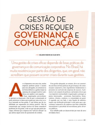 GESTÃO DE
CRISES REQUER
GOVERNANÇA E
COMUNICAÇÃO
GVEXECUTIVO • V 14 • N 2 • JUL/DEZ 2015 45 |
Umagestãodecriseseficazdependedeboaspráticasde
governançaedecomunicaçãocorporativa.NoBrasil,há
muitaresistênciaporpartedosdirigentes,que,emgeral,não
acreditamquepossamocorrercrisesdurantesuasgestões.
| POR BELMIRO RIBEIRO DA SILVA NETO
A
o se depararem com uma crise, muitas
empresas preferem passar o assunto
para seus advogados, ou comunicar-se
de forma defensiva e ganhar tempo na
esperança de conseguir resolver o pro-
blema com rapidez e sem sequelas.
Essas organizações provavelmen-
te ignoram ou desprezam o fato de que a comunicação só
pode minimizar os danos provocados por uma crise se es-
tiver lastreada em boa gestão. É esta última que dá cre-
dibilidade aos argumentos da retórica positiva. Não há
comunicação que consiga resolver de forma sustentável
problemas de má gestão, a não ser que seja para pedir des-
culpas, informar que a empresa está “sob nova direção” ou
que adotou algum termo de ajustamento de conduta.
Uma gestão adequada, no entanto, deve ser construí-
da com base em boas práticas de governança e de comu-
nicação corporativa, dois ingredientes fundamentais e
presentes no currículo das empresas de sucesso. A pri-
meira é um conjunto de práticas e princípios éticos que
visa imprimir continuidade à organização e proteger as
partes interessadas – acionistas, funcionários, forne-
cedores, clientes, credores e a comunidade em geral.
A segunda, por seu lado, é uma função da adminis-
tração cuja atribuição principal é zelar para que a go-
vernança corporativa da empresa seja bem conduzida
internamente e percebida favoravelmente pelos diver-
sos públicos.
Esse trabalho pode ser desenvolvido por meio de nove
atividades-chave:
 