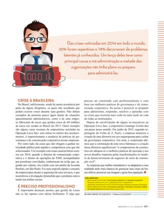 Das crises noticiadas em 2014 em todo o mundo,
26% foram repentinas e 74% decorreram de problemas
latentes já conhecidos. Um terço delas teve como
principal causa a má administração e metade das
organizações não tinha plano ou preparo
para administrá-las.
GVEXECUTIVO • V 14 • N 2 • JUL/DEZ 2015 47 |
BELMIRO RIBEIRO DA SILVA NETO > Professor da FGV/EAESP > belmiro.neto@fgv.br
PARA SABER MAIS:
-	 Belmiro Ribeiro da Silva Neto. Comunicação corporativa e a reputação empresarial.
Revista GV-executivo, vol. 12, n. 1, janeiro-junho 2013. Disponível em:
rae.fgv.br/gv-executivo/vol12-num1-2013/comunicacao-corporativa-reputacao-empresarial.
-	 Belmiro Ribeiro da Silva Neto. Comunicação corporativa e reputação: construção e defesa
da imagem favorável. São Paulo: Editora Saraiva, 2010.
CRISE À BRASILEIRA
No Brasil, infelizmente, ainda há muita resistência por
parte de alguns dirigentes, os quais não acreditam que
podem ocorrer crises durante suas gestões. Não faltam
exemplos de posturas pouco ágeis diante de situações
aparentemente administráveis, como a de uma empre-
sa fabricante de sucos que perdeu cerca de 60 milhões
de euros em vendas no Brasil em 2013. Outro exemplo
são alguns casos recentes de empreiteiras arroladas na
Operação Lava Jato: sem entrar no mérito dos aconteci-
mentos, é impressionante a ausência de práticas de go-
vernança e de comunicação corporativa nessas empresas.
Por outro lado, há casos que não chegam a ganhar no-
toriedade pública pela rapidez e competência com que são
solucionados. Um exemplo com essas características ocor-
reu em 2014, quando a diretora de comunicação corpo-
rativa e o diretor de operações da TAM, acompanhados
por jornalistas convidados, embarcaram no avião que, se-
gundo um vidente, iria colidir com um prédio da Avenida
Paulista, em São Paulo. Foi uma resposta rápida e coerente
da empresa para atestar a segurança de seus serviços, o que
neutralizou a divulgação desmedida que a predição estava
tendo nas mídias sociais.
É PRECISO PROFISSIONALISMO
É importante destacar, porém, que gestão de crises
não se faz apenas com ideias brilhantes. É algo que
precisa ser construído com profissionalismo e com
base em melhores práticas de governança e de comu-
nicação corporativa. Só assim é possível se preparar
para administrar, responder, resolver e aprender com
as crises que ocorrem mais cedo ou mais tarde na vida
de todas as instituições.
Depois do envolvimento de alguns ex-executivos na
Operação Lava Jato, a empreiteira Camargo Corrêa deu
um passo nesse sentido. Em junho de 2015, segundo re-
portagem da Folha de S. Paulo, a empresa anunciou a
criação de uma diretoria em seu organograma para cuidar
da governança corporativa. Em nota, a corporação afir-
mou que a contratação de uma nova liderança e a criação
dessa diretoria significavam “o compromisso da constru-
tora em adequar-se a melhores práticas de mercado e aos
novos desafios impostos pelas transformações no mode-
lo de desenvolvimento de negócios do setor de constru-
ção civil”.
As empresas que melhor entenderem e se adaptarem a essa
realidade terão mais chances de gerenciar suas crises de for-
ma efetiva, preservar sua imagem e gerar boa reputação.
 
