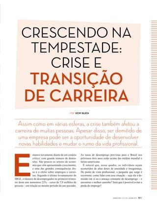 GVEXECUTIVO • V 14 • N 2 • JUL/DEZ 2015 53 |
| POR VICKY BLOCH
E
stamos novamente diante de um cenário
crítico, com grande número de demis-
sões. São poucos os setores da econo-
mia que vêm apresentando crescimento,
e uma das grandes consequências dis-
so é o efeito sobre empregos e carrei-
ras. Segundo o último levantamento do
IBGE, o número de desempregados no primeiro trimes-
tre deste ano aumentou 23% – cerca de 7,9 milhões de
pessoas – em relação ao mesmo período do ano passado.
Assim como em várias esferas, a crise também afetou a
carreira de muitas pessoas. Apesar disso, ser demitido de
uma empresa pode ser a oportunidade de desenvolver
novas habilidades e mudar o rumo da vida profissional.
As taxas de desemprego previstas para o Brasil nos
próximos dois anos estão acima das médias mundial e
latino-americana.
É natural que, nesse quadro, os indivíduos sejam
acometidos de altas doses de ansiedade e insegurança.
Do  ponto de vista profissional, a pergunta que surge é
recorrente: como lidar com essa situação – seja ela a de-
missão em si ou a ameaça constante do desemprego – e
encontrar o melhor caminho? Será que é possível evitar a
perda do emprego?
CRESCENDO NA
TEMPESTADE:
CRISE E
TRANSIÇÃO
DE CARREIRA
 