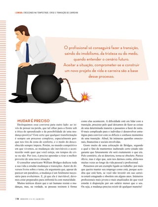 | CRISE• CRESCENDO NA TEMPESTADE: CRISE E TRANSIÇÃO DE CARREIRA
O profissional só conseguirá fazer a transição,
saindo do imobilismo, da tristeza ou do medo,
quando entender o cenário futuro.
Aceitar a situação, comprometer-se e construir
um novo projeto de vida e carreira são a base
desse processo.
| 54 GVEXECUTIVO • V 14 • N 2 • JUL/DEZ 2015
MUDAR É PRECISO
Desloquemos essa conversa para outro lado: ao in-
vés de pensar na perda, que tal olhar para a frente sob
a ótica do aprendizado e da possibilidade de uma mu-
dança positiva? Está certo que qualquer transformação
é sempre um processo complexo, especialmente por-
que nos tira da zona de conforto, e o medo do desco-
nhecido sempre impera. Porém, no mundo competitivo
em que vivemos, as mudanças são inevitáveis e acon-
tecerão onde quer que você esteja, em tempos de cri-
se ou não. Por isso, é preciso aprender a tirar o melhor
proveito de uma nova situação.
O consultor americano William Bridges dedicou toda
a sua vida a estudar mudanças e transições. Autor de di-
versos livros sobre o tema, ele argumenta que, apesar de
parecer um paradoxo, a mudança é um fenômeno neces-
sário para evoluirmos. E, já que ela é inevitável, deve-
mos estar preparados para enfrentá-la com maturidade.
Muitos teóricos dizem que o ser humano resiste a mu-
danças, mas, na verdade, as pessoas resistem à forma
como elas acontecem. A dificuldade está em lidar com a
transição, processo pelo qual deixamos de fazer as coisas
de uma determinada maneira e passamos a fazer de outra.
O mais complicado para o indivíduo é desenvolver estra-
tégias para conviver com os difíceis e confusos momentos
de uma transição. Afinal, há inúmeras questões emocio-
nais, financeiras e sociais envolvidas.
Gosto muito de uma colocação de Bridges, segundo
a qual o fato de mantermos inalterado certo estado não
garante que futuramente ele será exatamente o que era.
Pelo contrário, ele se deteriora, torna-se obsoleto. Parece
óbvio, mas é algo que, sem nos darmos conta, afeta-nos
muitas vezes ao longo da vida pessoal e profissional.
Pensemos em um exemplo ligado ao trabalho: por mais
que queira manter seu emprego como está, porque acre-
dita que está bem, se você não investir em sua carrei-
ra estará estagnado e obsoleto em alguns anos. Inúmeros
profissionais mais jovens e mais atualizados do que você
estarão à disposição por um salário menor que o seu.
Ou seja, a mudança precisa existir de qualquer maneira!
 