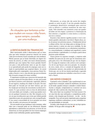 As situações que tentamos evitar
que mudem em nossas vidas foram,
quase sempre, causadas
por uma mudança.
VICKY BLOCH > Psicóloga e consultora de carreira > vicky@vickybloch.com.br
GVEXECUTIVO • V 14 • N 2 • JUL/DEZ 2015 55 |
A DIFICULDADE DA TRANSIÇÃO
Mais interessante ainda é observarmos que as situa-
ções que tanto tentamos preservar intactas em nossas
vidas provavelmente foram causadas por uma mudança.
Muitas pessoas que já foram demitidas em algum mo-
mento da carreira, ao olhar com maior distanciamento,
admitem que essa ruptura lhes trouxe grandes benefí-
cios para a vida profissional, tanto no que diz respei-
to ao aprendizado pela perda do emprego como em re-
lação às oportunidades que surgiram depois. Ao serem
dispensadas pelo empregador, essas pessoas foram for-
çadas a buscar o novo, uma decisão que provavelmente
não tivessem coragem de tomar sozinhas.
É importante ressaltar que o processo de transição não
acontece apenas de fora para dentro, ou seja, provocado
por fatores externos como demissão, separação, falência
de um negócio, mudança de cidade ou de país. Ele tam-
bém pode ser iniciado por um fator interior, que nos
faz mudar por um desejo de crescimento ou desenvolvi-
mento. É o que acontece com as crises de adolescência
e de meia idade, por exemplo, e outras que podem ocor-
rer em qualquer momento na vida. São situações ou fa-
ses em que reconhecemos que coisas que tinham grande
importância para nós passaram por uma ressignificação.
E isso causa a necessidade de rever posições em nossa
vida, levando a um processo de transição.
Em um mundo em que mudança é uma constante, saber
lidar com a transição pode ser um diferencial. Quando
aprendemos a administrar esse processo, ao invés de nos
atemorizar, as crises que põem em risco nossos empregos
podem trazer embutidas grandes oportunidades.
Obviamente, as coisas não são assim tão simples
quando se sente na pele. E um dos grandes desafios
é justamente desenvolver estratégias para conviver
com os difíceis e confusos momentos de uma tran-
sição. Vale entender esse momento como um quadro
dividido em três etapas: a primeira é a finalização da
fase anterior, a segunda é a zona neutra e a terceira,
um novo começo.
Encerrar a fase anterior significa aceitar e viver o mo-
mento quando a demissão é inevitável. Depois disso, an-
tes de pensar nos próximos passos, é fundamental deixar
a cabeça esfriar, tirar um tempo para se desligar do mo-
mento anterior e entrar em uma nova realidade. Se não
passarmos pela transição ou se a abortarmos mentalmen-
te e emocionalmente, a mudança será superficial e muito
provavelmente o aprendizado e a evolução a partir desse
processo serão mínimos.
Vamos pensar no seguinte exemplo, a empresa onde
trabalho faz parte de um setor que foi fortemente atin-
gido pela crise e fui informada de que vão me dispen-
sar. Fui pega de surpresa e não contava com a perspec-
tiva de ter que buscar uma nova posição. As emoções
de raiva, medo, alívio e vontade de barganhar são ab-
solutamente naturais, mas podem ser administradas de
forma que, em vez de me manter paralisada e agarrada
ao passado, permitam-me trabalhar a meu favor e cons-
truir o futuro.
UM NOVO COMEÇO
A primeira coisa a entender é que o profissional só con-
seguirá fazer a transição, saindo do imobilismo, da tristeza
ou do medo, quando começar a entender o cenário futuro.
Aceitar a situação, comprometer-se e construir um novo
projeto de vida e carreira são a base desse processo.
Mas como fazer isso na prática? Um bom recurso é fa-
zer uma lista das suas realizações e competências profis-
sionais, e das situações que favorecem – ou não – seu de-
sempenho. Esse será um ponto importante para conquistar
segurança, melhorar a autoestima e, aí sim, vislumbrar no-
vas oportunidades no mercado.
Acredite, toda situação de crise traz em seu bojo oportu-
nidades. Só há que saber enxergá-las.
 