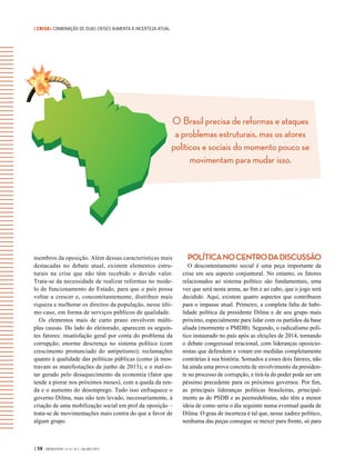 | CRISE• COMBINAÇÃO DE DUAS CRISES AUMENTA A INCERTEZA ATUAL
O Brasil precisa de reformas e ataques
a problemas estruturais, mas os atores
políticos e sociais do momento pouco se
movimentam para mudar isso.
| 58 GVEXECUTIVO • V 14 • N 2 • JUL/DEZ 2015
membros da oposição. Além dessas características mais
destacadas no debate atual, existem elementos estru-
turais na crise que não têm recebido o devido valor.
Trata-se da necessidade de realizar reformas no mode-
lo de funcionamento do Estado, para que o país possa
voltar a crescer e, concomitantemente, distribuir mais
riqueza e melhorar os direitos da população, nesse últi-
mo caso, em forma de serviços públicos de qualidade.
Os elementos mais de curto prazo envolvem múlti-
plas causas. Do lado do eleitorado, aparecem os seguin-
tes fatores: insatisfação geral por conta do problema da
corrupção; enorme descrença no sistema político (com
crescimento pronunciado do antipetismo); reclamações
quanto à qualidade das políticas públicas (como já mos-
travam as manifestações de junho de 2013); e o mal-es-
tar gerado pelo desaquecimento da economia (fator que
tende a piorar nos próximos meses), com a queda da ren-
da e o aumento do desemprego. Tudo isso enfraquece o
governo Dilma, mas não tem levado, necessariamente, à
criação de uma mobilização social em prol da oposição –
trata-se de movimentações mais contra do que a favor de
algum grupo.
POLÍTICANOCENTRODADISCUSSÃO
O descontentamento social é uma peça importante da
crise em seu aspecto conjuntural. No entanto, os fatores
relacionados ao sistema político são fundamentais, uma
vez que será nesta arena, ao fim e ao cabo, que o jogo será
decidido. Aqui, existem quatro aspectos que contribuem
para o impasse atual. Primeiro, a completa falta de habi-
lidade política da presidente Dilma e de seu grupo mais
próximo, especialmente para lidar com os partidos da base
aliada (mormente o PMDB). Segundo, o radicalismo polí-
tico instaurado no país após as eleições de 2014, tornando
o debate congressual irracional, com lideranças oposicio-
nistas que defendem e votam em medidas completamente
contrárias à sua história. Somados a esses dois fatores, não
há ainda uma prova concreta de envolvimento da presiden-
te no processo de corrupção, e tirá-la do poder pode ser um
péssimo precedente para os próximos governos. Por fim,
as principais lideranças políticas brasileiras, principal-
mente as do PSDB e as peemedebistas, não têm a menor
ideia de como seria o dia seguinte numa eventual queda de
Dilma. O grau de incerteza é tal que, nesse xadrez político,
nenhuma das peças consegue se mexer para frente, só para
 