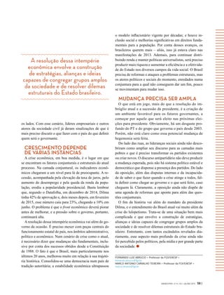 A resolução dessa intempérie
econômica envolve a construção
de estratégias, alianças e ideias
capazes de congregar grupos amplos
da sociedade e de resolver dilemas
estruturais do Estado brasileiro.
GVEXECUTIVO • V 14 • N 2 • JUL/DEZ 2015 59 |
os lados. Com esse cenário, líderes empresariais e outros
atores da sociedade civil já deram sinalizações de que é
mais preciso discutir o que fazer com o país do que definir
quem será o governante.
CRESCIMENTO DEPENDE
DE VÁRIAS INSTÂNCIAS
A crise econômica, em boa medida, é o lugar em que
se encontram os fatores conjunturais e estruturais do atual
processo. Na camada conjuntural, os indicadores econô-
micos chegaram a um nível para lá de preocupante. A re-
cessão, acompanhada pela elevação da taxa de juros, pelo
aumento do desemprego e pela queda da renda da popu-
lação, erodiu a popularidade presidencial. Basta lembrar
que, segundo o Datafolha, em dezembro de 2014, Dilma
tinha 42% de aprovação e, dois meses depois, em fevereiro
de 2015, esse número caiu para 23%, chegando a 10% em
junho. O problema é que o front econômico deverá piorar
antes de melhorar, e a pressão sobre o governo, portanto,
continuará alta.
Aresolução dessa intempérie econômica vai além do go-
verno da ocasião. É preciso mexer com peças centrais do
funcionamento estatal do país, nos âmbitos administrativo,
político e econômico. Num cenário de crise como o atual,
é necessário dizer que mudanças são fundamentais, inclu-
sive por conta dos sucessos obtidos desde a Constituição
de 1988. O fato é que o Brasil, mais particularmente nos
últimos 20 anos, melhorou muito em relação à sua trajetó-
ria histórica. Consolidou-se uma democracia num país de
tradição autoritária; a estabilidade econômica ultrapassou
o modelo inflacionário vigente por décadas; e houve in-
clusão social e melhorias significativas em direitos funda-
mentais para a população. Por conta desses avanços, os
brasileiros querem mais – aliás, isso já estava claro nas
manifestações de 2013. Ademais, para continuar distri-
buindo renda e manter políticas universalistas, será preciso
produzir mais riqueza e aumentar a eficiência e a efetivida-
de do Estado nos diversos campos da vida social. O Brasil
precisa de reformas e ataques a problemas estruturais, mas
os atores políticos e sociais do momento, enredados numa
conjuntura para a qual não conseguem dar um fim, pouco
se movimentam para mudar isso.
MUDANÇA PRECISA SER AMPLA
O que está em jogo, mais do que a resolução do im-
bróglio atual e a sucessão da presidente, é a criação de
um ambiente favorável para os futuros governantes, a
começar por aquele que será eleito nas próximas elei-
ções para presidente. Obviamente, há um desgaste pro-
fundo do PT e do grupo que governa o país desde 2003.
Porém, não está claro como essa potencial mudança de
hegemonia será feita.
Do lado das ruas, as lideranças sociais ainda não desco-
briram como ampliar seu discurso para as camadas mais
pobres e que é preciso transformar os partidos existentes
ou criar novos. O discurso antipartidário não deve produzir
a mudança esperada, pois não há sistema político estável e
democrático que dispense a presença dos partidos. Do lado
da oposição, além das disputas internas e da incapacida-
de de saber o que fazer quando a crise atinge a todos, fal-
ta definir como chegar ao governo e o que será feito, caso
cheguem lá. Claramente, a oposição ainda não dispõe de
uma agenda de reformas que aponte para além das ques-
tões conjunturais.
O fim da história vai além do mandato da presidente
Dilma, e o entendimento do Brasil atual vai muito além da
crise do lulopetismo. Trata-se de uma situação bem mais
complicada e que envolve a construção de estratégias,
alianças e ideias capazes de congregar grupos amplos da
sociedade e de resolver dilemas estruturais do Estado bra-
sileiro. Entretanto, com tantos escândalos revelados dia-
riamente, esse aspecto mais profundo da crise ainda não
foi percebido pelos políticos, pela mídia e por grande parte
da sociedade.
FERNANDO LUIZ ABRUCIO > Professor da FGV/EAESP >
fernando.abrucio@fgv.br
MARCO ANTONIO CARVALHO TEIXEIRA > Professor da FGV/EAESP >
marco.teixeira@fgv.br
 
