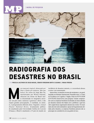 | 60 GVEXECUTIVO • V 14 • N 2 • JUL/DEZ 2015
| MURAL DE PESQUISA
MP
M
oro num país tropical, abençoado por
Deus e bonito por natureza. Mas que
beleza! Os versos de Jorge Ben Jor,
imortalizados por Wilson Simonal,
oferecem um retrato do Brasil mui-
to disseminado no imaginário nacio-
nal: um país onde a natureza é generosa e dócil, e não
inspira grandes preocupações. A realidade, no entan-
to, é perigosamente diferente disso. Segundo o Annual
Disaster Statistical Review, levantamento publica-
do anualmente pela Universidade Católica de Louvain
(França), o Brasil é atualmente o 8o
país do mundo em
RADIOGRAFIA DOS
DESASTRES NO BRASIL
incidência de desastres naturais, e a recorrência desses
eventos vem aumentando.
Apesardisso,asatençõesaotemasãoincipientese,emgeral,
baseadas em literatura internacional. Pensando nisso, o Centro
de Excelência em Logística e Supply Chain da FGV/EAESP
(GVCELOG) desenvolveu uma pesquisa visando compreen-
der como as empresas brasileiras localizadas em áreas afetadas
por desastres naturais têm lidado com o problema e qual tem
sido o papel dessas organizações durante tais eventos. Os resul-
tados não são muito alentadores: apesar de frequentemente afe-
tadas pelos desastres, as empresas brasileiras parecem não se
preocupar em considerá-los em sua gestão de risco.
| POR PRISCILA LACZYNSKI DE SOUZA MIGUEL, RENATA PEREGRINO BRITO E SUSANA C. FARIAS PEREIRA
 