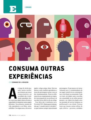 A
o longo do século pas-
sado, muitos sociólo-
gos notaram que nosso
comportamento em
sociedade não é total-
mente espontâneo: des-
de a mais tenra idade, desenvolvemos a
capacidade de interpretar muitos papéis
diferentes. Nos primeiros minutos de
vida, aprendemos a ser filhos, netos,
sobrinhos.Comalgunsanos,vêmnovos
papéis: colega, amigo, aluno. Sem nos
darmos conta, também aprendemos a
trocar de personagem muitas vezes ao
dia, instantaneamente. Pense na dife-
rença do seu comportamento ao respon-
der uma pergunta de um professor, de
sua mãe, de seu chefe ou de um colega.
Essa ideia não é totalmente nova.
No século XVI, Shakespeare já propu-
nha que “o mundo inteiro é um palco”,
no qual estamos sempre representando
personagens. O que parece ser razoa-
velmente novo é a predominância de
um papel central na era contemporâ-
nea: o de cliente ou consumidor. Cada
vez mais, atividades antes exercidas
em comunidade ou na esfera pessoal
passam a ser objeto da relação entre
um prestador de serviço (empresa ou
profissional) e seu cliente. Curioso
notar que mesmo outras esferas de
ação coletiva – governos, entidades
CONSUMA OUTRAS
EXPERIÊNCIAS
| POR FERNANDO DO A. NOGUEIRA
| 64 GVEXECUTIVO • V 14 • N 2 • JUL/DEZ 2015
| ENSAIO
E
 