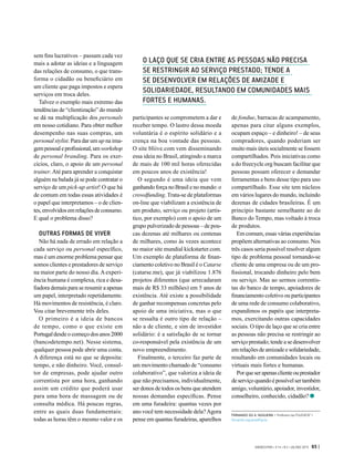sem fins lucrativos – passam cada vez
mais a adotar as ideias e a linguagem
das relações de consumo, o que trans-
forma o cidadão ou beneficiário em
um cliente que paga impostos e espera
serviços em troca deles.
Talvez o exemplo mais extremo das
tendências de “clientização” do mundo
se dá na multiplicação dos personals
em nosso cotidiano. Para obter melhor
desempenho nas suas compras, um
personal stylist. Para dar um up na ima-
gempessoaleprofissional,umworkshop
de personal branding. Para os exer-
cícios, claro, o apoio de um personal
trainer.Até para aprender a conquistar
alguém na balada já se pode contratar o
serviço de um pick-up artist! O que há
de comum em todas essas atividades é
o papel que interpretamos – o de clien-
tes,envolvidosemrelaçõesdeconsumo.
E qual o problema disso?
OUTRAS FORMAS DE VIVER
Não há nada de errado em relação a
cada serviço ou personal específico,
mas é um enorme problema pensar que
somos clientes e prestadores de serviço
na maior parte do nosso dia. A experi-
ência humana é complexa, rica e desa-
fiadora demais para se resumir a apenas
um papel, interpretado repetidamente.
Há movimentos de resistência, é claro.
Vou citar brevemente três deles.
O primeiro é a ideia de bancos
de tempo, como o que existe em
Portugal desde o começo dos anos 2000
(bancodetempo.net). Nesse sistema,
qualquer pessoa pode abrir uma conta.
A diferença está no que se deposita:
tempo, e não dinheiro. Você, consul-
tor de empresas, pode ajudar outro
correntista por uma hora, ganhando
assim um crédito que poderá usar
para uma hora de massagem ou de
consulta médica. Há poucas regras,
entre as quais duas fundamentais:
todas as horas têm o mesmo valor e os
participantes se comprometem a dar e
receber tempo. O lastro dessa moeda
voluntária é o espírito solidário e a
crença na boa vontade das pessoas.
O site bliive.com vem disseminando
essa ideia no Brasil, atingindo a marca
de mais de 100 mil horas oferecidas
em poucos anos de existência!
O segundo é uma ideia que vem
ganhando força no Brasil e no mundo: o
crowdfunding. Trata-se de plataformas
on-line que viabilizam a existência de
um produto, serviço ou projeto (artís-
tico, por exemplo) com o apoio de um
grupo pulverizado de pessoas – de pou-
cas dezenas até milhares ou centenas
de milhares, como às vezes acontece
no maior site mundial kickstarter.com.
Um exemplo de plataforma de finan-
ciamento coletivo no Brasil é o Catarse
(catarse.me), que já viabilizou 1.876
projetos diferentes (que arrecadaram
mais de R$ 33 milhões) em 5 anos de
existência. Até existe a possibilidade
de ganhar recompensas concretas pelo
apoio de uma iniciativa, mas o que
se ressalta é outro tipo de relação –
não a de cliente, e sim de investidor
solidário: é a satisfação de se tornar
co-responsável pela existência de um
novo empreendimento.
Finalmente, o terceiro faz parte de
um movimento chamado de “consumo
colaborativo”, que valoriza a ideia de
que não precisamos, individualmente,
ser donos de todos os bens que atendem
nossas demandas específicas. Pense
em uma furadeira: quantas vezes por
ano você tem necessidade dela?Agora
pense em quantas furadeiras, aparelhos
de fondue, barracas de acampamento,
apenas para citar alguns exemplos,
ocupam espaço – e dinheiro! – de seus
compradores, quando poderiam ser
muito mais úteis socialmente se fossem
compartilhados. Pois iniciativas como
a do freecycle.org buscam facilitar que
pessoas possam oferecer e demandar
ferramentas e bens desse tipo para uso
compartilhado. Esse site tem núcleos
em vários lugares do mundo, incluindo
dezenas de cidades brasileiras. É um
princípio bastante semelhante ao do
Banco do Tempo, mas voltado à troca
de produtos.
Em comum, essas várias experiências
propõem alternativas ao consumo. Nos
três casos seria possível resolver algum
tipo de problema pessoal tornando-se
cliente de uma empresa ou de um pro-
fissional, trocando dinheiro pelo bem
ou serviço. Mas ao sermos correntis-
tas do banco de tempo, apoiadores de
financiamento coletivo ou participantes
de uma rede de consumo colaborativo,
expandimos os papéis que interpreta-
mos, exercitando outras capacidades
sociais. O tipo de laço que se cria entre
as pessoas não precisa se restringir ao
serviço prestado; tende a se desenvolver
em relações de amizade e solidariedade,
resultando em comunidades locais ou
virtuais mais fortes e humanas.
Porqueserapenasclienteouprestador
deserviçoquandoépossívelsertambém
amigo, voluntário, apoiador, investidor,
conselheiro, conhecido, cidadão?
O LAÇO QUE SE CRIA ENTRE AS PESSOAS NÃO PRECISA
SE RESTRINGIR AO SERVIÇO PRESTADO; TENDE A
SE DESENVOLVER EM RELAÇÕES DE AMIZADE E
SOLIDARIEDADE, RESULTANDO EM COMUNIDADES MAIS
FORTES E HUMANAS.
FERNANDO DO A. NOGUEIRA > Professor da FGV/EAESP >
fernando.nogueira@fgv.br
GVEXECUTIVO • V 14 • N 2 • JUL/DEZ 2015 65 |
 