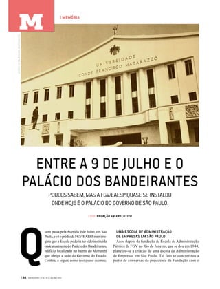 ENTRE A 9 DE JULHO E O
PALÁCIO DOS BANDEIRANTES
POUCOS SABEM, MAS A FGV/EAESP QUASE SE INSTALOU
ONDE HOJE É O PALÁCIO DO GOVERNO DE SÃO PAULO.
| POR REDAÇÃO GV-EXECUTIVO
Q
uem passa pela Avenida 9 de Julho, em São
Paulo,evêoprédiodaFGV/EAESPnemima-
gina que a Escola poderia ter sido instituída
ondeatualmenteéoPaláciodosBandeirantes,
edifício localizado no bairro do Morumbi
que abriga a sede do Governo do Estado.
Confira, a seguir, como isso quase ocorreu.
UMA ESCOLA DE ADMINISTRAÇÃO
DE EMPRESAS EM SÃO PAULO
Anos depois da fundação da Escola de Administração
Pública da FGV no Rio de Janeiro, que se deu em 1944,
planejou-se a criação de uma escola de Administração
de Empresas em São Paulo. Tal fato se concretizou a
partir de conversas do presidente da Fundação com o
ACERVODOPALÁCIODOSBANDEIRANTES
| 66 GVEXECUTIVO • V 14 • N 2 • JUL/DEZ 2015
| MEMÓRIA
M
 