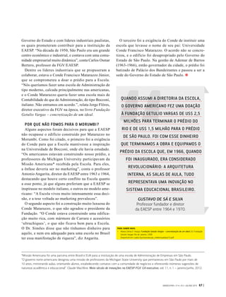 Governo do Estado e com líderes industriais paulistas,
os quais prometeram contribuir para a instituição da
EAESP. “Na década de 1950, São Paulo era um grande
centro econômico e industrial, e contava com uma comu-
nidade empresarial muito dinâmica”, conta Carlos Osmar
Bertero, professor da FGV/EAESP.
Dentre os líderes industriais que se propuseram a
colaborar, estava o Conde Francisco Matarazzo Júnior,
que se comprometeu a doar o prédio para a Escola.
“Nós queríamos fazer uma escola de Administração de
tipo moderno, calcada principalmente nas americanas,
e o Conde Matarazzo queria fazer uma escola mais de
Contabilidade do que de Administração, do tipo Bocconi,
italiano. Não entramos em acordo.”, relata Jorge Flôres,
diretor executivo da FGV na época, no livro Fundação
Getulio Vargas – concretização de um ideal.
POR QUE NÃO FOMOS PARA O MORUMBI?
Alguns aspectos foram decisivos para que a EAESP
não ocupasse o edifício construído por Matarazzo no
Morumbi. Como foi citado, o primeiro foi a exigência
do Conde para que a Escola mantivesse a inspiração
na Universidade de Bocconi, onde ele havia estudado.
“Os americanos estavam construindo nosso prédio, e
professores da Michigan University participavam da
Missão Americana* recebida pela Escola. Para eles,
a ênfase deveria ser no marketing”, conta o professor
Antonio Angarita, diretor da EAESP entre 1963 e 1964,
destacando que houve certo conflito na Escola quanto
a esse ponto, já que alguns preferiam que a EAESP se
inspirasse no modelo italiano, e outros no modelo ame-
ricano: “A Escola viveu muito intensamente essa deci-
são, e a tese voltada ao marketing prevaleceu”.
O segundo aspecto foi a construção muito luxuosa do
Conde Matarazzo, o que não agradou o presidente da
Fundação. “O Conde estava construindo uma edifica-
ção muito rica, com mármore de Carrara e acessórios
‘ultrachiques’, o que não ficava bem para a Escola.
O Dr. Simões disse que não tínhamos dinheiro para
aquilo, e nem era adequado para uma escola no Brasil
ter essa manifestação de riqueza”, diz Angarita.
O terceiro foi a exigência do Conde de instituir uma
escola que levasse o nome de seu pai: Universidade
Conde Francisco Matarazzo. O acordo não se concre-
tizou, e o edifício foi desapropriado pelo Governo do
Estado de São Paulo. Na gestão de Ademar de Barros
(1963-1966), então governador da cidade, o prédio foi
batizado de Palácio dos Bandeirantes e passou a ser a
sede do Governo do Estado de São Paulo.
*Missão Americana foi uma parceria entre Brasil e EUA para a instituição de uma escola de Administração de Empresas em São Paulo.
“O governo norte-americano designou uma missão de professores da Michigan State University que permaneceu em São Paulo por mais de
10 anos, ministrando aulas, orientando alunos, estabelecendo contatos com a comunidade de negócios e oferecendo inúmeras sugestões de
natureza acadêmica e educacional”. Claude Machline. Meio século de inovações na EAESP-FGV. GV-executivo, vol. 11, n. 1 – janeiro/junho, 2012.
PARA SABER MAIS:
-	 Maria Celina D´Araújo. Fundação Getulio Vargas – concretização de um ideal. Ed. Fundação
Getulio Vargas: Rio de Janeiro, 1999.
Disponível em: cpdoc.fgv.br/producao_intelectual/arq/72.pdf
QUANDO ASSUMI A DIRETORIA DA ESCOLA,
O GOVERNO AMERICANO FEZ UMA DOAÇÃO
À FUNDAÇÃO GETULIO VARGAS DE US$ 2,5
MILHÕES PARA TERMINAR O PRÉDIO DO
RIO E DE US$ 1,5 MILHÃO PARA O PRÉDIO
DE SÃO PAULO. FOI COM ESSE DINHEIRO
QUE TERMINAMOS A OBRA E EQUIPAMOS O
PRÉDIO DA ESCOLA QUE, EM 1966, QUANDO
FOI INAUGURADO, ERA CONSIDERADO
REVOLUCIONÁRIO: A ARQUITETURA
INTERNA, AS SALAS DE AULA, TUDO
REPRESENTAVA UMA INOVAÇÃO NO
SISTEMA EDUCACIONAL BRASILEIRO.
GUSTAVO DE SÁ E SILVA
Professor fundador e diretor
da EAESP entre 1964 e 1970.
GVEXECUTIVO • V 14 • N 2 • JUL/DEZ 2015 67 |
 