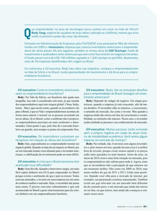 Que empreendedor na área de tecnologia nunca sonhou em estar no Vale do Silício?
Bedy Yang, espécie de caçadora de boas ideias radicada na Califórnia, mostra que esse
sonho é possível e pode não estar tão distante.
Formada em Administração de Empresas pela FGV/EAESP, essa paranaense filha de chineses
fundou em 2009 a +Innovators, empresa que conecta investidores americanos e empreende-
dores de vários países. No ano seguinte, também se tornou sócia da 500 Startups, fundo de
investimento e aceleradora norte-americana que tem como foco investir em negócios iniciantes.
O fundo possui cerca de US$ 190 milhões captados e 1.200 startups no portfólio. Atualmente,
mais de 30 empresas beneficiadas têm origem no Brasil.
Em entrevista à GV-executivo, Bedy fala sobre sua trajetória, compara o empreendedorismo
no Vale do Silício e no Brasil, revela oportunidades de investimento e dá dicas para os empre-
endedores brasileiros.
GV-executivo: Como os investidores americanos
veem os empreendedores brasileiros?
Bedy: No Vale do Silício, ser brasileiro não ajuda nem
atrapalha. Isso não é considerado relevante, já que metade
dos empreendedores aqui tem origem global: China, Índia,
Israel... Mas o que escuto muito, quando os investidores vão
para o Brasil, é que no Vale o empreendedorismo acontece de
forma mais natural: é normal ver as pessoas investindo em
novas ideias. Já no Brasil, como o ambiente não é propício,
os empreendedores precisam ser mais resilientes e deter-
minados. Outro ponto é que, pelo fato de o mercado brasi-
leiro ser grande, nem sempre se pensa em empreender fora.
GV-executivo: Os investidores costumam ser
receptivos em relação às ideias dos brasileiros?
Bedy: Sim, especialmente se o empreendedor montar um
negócio global. Quando se trata de um negócio no Brasil, por
ser um mercado muitas vezes distante para o investidor ame-
ricano, a viabilização do investimento pode ser mais difícil.
GV-executivo: A crise que o Brasil atravessa tem
acentuado essa dificuldade?
Bedy: Sem dúvida. Quando a Innovators surgiu, era mais
fácil captar dinheiro nos EUA para empreender no Brasil
porque existia o sentimento de que o país ia crescer. Todos
estavam animados, e investir em uma empresa era um meio
de conhecer melhor o mercado. Hoje, o investidor não pensa
mais assim. É preciso converter culturalmente o que está
acontecendo no Brasil e gerar relacionamento para ele colo-
car dinheiro em um empreendimento brasileiro.
GV-executivo: Quais são os principais desafios
para o empreendedor do Brasil conseguir um inves-
timento americano?
Bedy: Depende do estágio do negócio. Em etapas pos-
teriores, quando a empresa já está crescendo, não há tan-
tos desafios. O investidor olha os números, o crescimento,
o tamanho do mercado, faz conta e investe. Mas quando a
empresa ainda não entrou em fase de crescimento e escala-
bilidade, as restrições são maiores. Nesse caso, o investidor
acaba medindo as pessoas e seu conhecimento de mercado.
GV-executivo: Muitas pessoas estão evitando
abrir o próprio negócio em razão do atual cená-
rio de instabilidade econômica. Você sentiu algum
impacto no mercado de startups?
Bedy: Na verdade, não. Conversei com alguns investido-
res e, pelo menos em tese, quando há uma crise é a melhor
hora de investir, porque existe menos capital e os preços
estão mais ajustados ou mais baratos. Antes da crise, no
início de 2014, houve uma forte retração no mercado, pois
os empreendedores não sabiam para onde ir. Agora, sinto
que os investidores têm a percepção de que estamos em
um momento melhor. Não como em 2009 ou 2010, mas
muito melhor do que de 2011 a 2013. Estão mais positi-
vos. Quando você olha para o mercado de internet, por
exemplo, sua penetração continua aumentando. Também
existe um gap relevante em um mercado bem diferente
do de consumo puro, e um mercado que ainda não entrou
no on-line, ou que entrou, mas ainda não começou a con-
sumir nesse meio.
GVEXECUTIVO • V 14 • N 2 • JUL/DEZ 2015 69 |
 