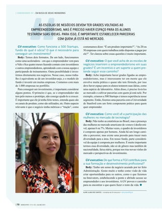 GV-executivo: Como funciona a 500 Startups,
fundo do qual é sócia? O que é necessário para
conseguir um investimento?
Bedy: Temos dois formatos. De um lado, funcionamos
como uma aceleradora – em que o empreendedor vem para
o Vale e fica quatro meses fazendo contato com investidores
e outros empreendedores, aprendendo com a nossa equipe e
participando de treinamentos. Outra possibilidade é inves-
tirmos diretamente nos negócios. Nesse caso, nosso traba-
lho é equivalente ao de um investidor-anjo, e o modelo do
fundo é investir em muitas empresas. Contamos com mais
de 1.000 empresas no portfólio.
Para conseguir um investimento, é importante considerar
alguns pontos. O primeiro é que, se o empreendedor não
tem pelo menos o protótipo, não consigo ajudá-lo a crescer.
É importante que ele já tenha feito testes, entenda quais são
os canais do produto, como são utilizados, etc. Outro aspecto
relevante é que o negócio tenha métricas e “tração”, como
costumamos dizer. “É um produto importante?”, “As 20 ou
50 empresas com quem trabalhou estão dispostas a pagar por
ele?”. Ter clareza sobre essas questões é muito importante.
GV-executivo: O que você acha de as escolas de
negócios inserirem o empreendedorismo em suas
grades? É um incentivo e um suporte a quem pre-
tende seguir esse caminho?
Bedy: Acho importante haver grades ligadas ao empre-
endedorismo, mas é interessante ter em mente que ele
envolve muita prática e quase não tem fórmula, por isso
deve haver espaço para os alunos testarem suas ideias, como
uma espécie de laboratório. Além disso, é preciso levá-los
ao mercado e cultivar parcerias com quem já está nele. Por
exemplo, criamos a 500 Startups e temos experiência nesse
segmento. Então, fizemos uma parceria com a Universidade
de Stanford com um forte componente prático para quem
quer empreender.
GV-executivo: Como você vê a participação das
mulheres no mercado de tecnologia?
Bedy: Não tenho as estatísticas no Brasil, mas a presença
das mulheres no mercado americano de venture é desfavorá-
vel, apenas 6 ou 7%. Muitas vezes, o quadro de investidores
é composto apenas por homens. Ainda há um longo cami-
nho a percorrer, mas existe uma pressão para trazer mais
diversidade para a área. Em nosso fundo, parte considerá-
vel da equipe é composta por mulheres. É muito importante
termos essa diversidade, não só de gênero mas também de
nacionalidade, faixa etária, porque nos traz novas visões do
mercado e perspectivas de investimento.
GV-executivo: De que forma a FGV contribuiu para
a sua formação e desenvolvimento profissional?
Bedy: Tenho um senso de negócio acurado por ter feito
Administração. Gosto muito e tenho como visão de vida
criar oportunidades para os outros, como o que fazemos
na Innovators, estabelecendo a ponte e abrindo acesso ao
empreendedor e aos investidores. A GV proveu o caminho
para eu encontrar o que quero fazer o resto da vida.
ALINE LILIAN DOS SANTOS > Jornalista da GV-executivo > aline.lilian@fgv.br
FOTO:DIVULGAÇÃO
AS ESCOLAS DE NEGÓCIOS DEVEM TER GRADES VOLTADAS AO
EMPREENDEDORISMO, MAS É PRECISO HAVER ESPAÇO PARA OS ALUNOS
TESTAREM SUAS IDEIAS. PARA ISSO, É IMPORTANTE ESTABELECER PARCERIAS
COM QUEM JÁ ESTÁ NO MERCADO.
| 70 GVEXECUTIVO • V 14 • N 2 • JUL/DEZ 2015
| COMUNIDADE GV • EM BUSCA DE IDEIAS INOVADORAS
 