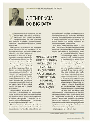 A TENDÊNCIA
DO BIG DATA
ivemos um contexto empresarial em que
todos, ou quase todos, querem “contratar so-
luções de big data”. Executivos de grandes
corporações ouvem falar disso em eventos
sobre tendências tecnológicas e comportamento do
consumidor, e logo querem implementá-las em suas
organizações.
Para começar, o termo é infeliz. Big data não é
nem só big nem só data. Big data analytics (o ter-
mo correto e completo) são, segundo a EMC, dados
e modelos cuja escala, distribuição,
diversidade ou velocidade de criação
requerem o uso de novas tecnologias
de armazenamento e análise para per-
mitir a captura do valor inserido neles.
Reconhecemos, portanto, várias di-
mensões por trás desse termo. “Volume”,
sem dúvida, é uma delas. Não é raro
falarmos em petabytes (um milhão de
gigabytes) ou mesmo em exabytes (mil
petabytes) para representar implanta-
ções de projetos envolvendo big data
em grandes corporações no Brasil e no
mundo, e voltados aos mais diversos
mercados, como o de mídia digital, va-
rejo supermercadista, de prospecção de
petróleo, ou ainda para a previsão
de microclima.
Outra perspectiva do big data é a
“velocidade”. Um levantamento da Qmee, referente
a 2014, aponta que em apenas um minuto a internet
movimenta 204 milhões de e-mails, mais de 4 milhões
de consultas no Google.com, 277 mil tweets, 2,46 mi-
lhões de atualizações no Facebook e 72 novas horas
de vídeo disponibilizadas no YouTube.
Mas a característica que diferencia a velocidade não
é seu aumento, e sim sua capacidade de ser cada vez
mais assíncrona e real time. Em outras palavras, não
conseguimos mais controlar a velocidade com que as
informações trafegam. No contexto em que precisa-
mos tomar decisões com rapidez, para gerar valor para
as organizações, isso traz um grande desafio para os
modelos analíticos – eles precisam se reinventar per-
manentemente para se manterem úteis.
Uma terceira perspectiva do big data é a “varie-
dade”. Mais de 80% dos dados da internet não são
estruturados – páginas web, dados de clickstream, fotos,
imagens, vídeos, textos em linguagem natural, mapas,
etc. Tipicamente, informações coletadas
a todo instante por radares de trânsito,
sensores de clima, câmeras de seguran-
ça, comentários e posts de redes sociais.
Essas informações contemplam um pa-
norama riquíssimo de significados para
as empresas, que pode ser apropriado
para vários contextos: avaliar como está
a reputação de uma marca nas redes so-
ciais, inferir em tempo real a melhor
oferta para um usuário de filmes sob de-
manda no momento em que ele conclui
ou desiste de assistir algum conteúdo,
suspeitar do trajeto de uma pessoa no es-
tacionamentodeumshoppingcenter,etc.
Modelos tradicionais de previsão ten-
dem a se tornar lentos se considerarmos
volumes muitíssimo grandes de dados.
E é aí que o big data analytics surge
como nova grande força nas organizações: para anali-
sar de forma coerente e rápida informações em tempo
real e em quantidade não controlada, ou obter a melhor
estimativa possível sobre a informação no momento
em que ela está acontecendo. Afrouxamos um pouco a
confiança nas estimativas tradicionais para ganharmos,
significativamente, em desempenho – e isso representa,
realmente, valor para as organizações.
Big data parece ter vindo para ficar.
ANALISAR DE FORMA
COERENTE E RÁPIDA
INFORMAÇÕES EM
TEMPO REAL E
EM QUANTIDADE
NÃO CONTROLADA.
ISSO REPRESENTA,
REALMENTE,
VALOR PARA AS
ORGANIZAÇÕES.
EDUARDO DE REZENDE FRANCISCO > Professor da FGV/EAESP > eduardo.francisco@fgv.br
GVEXECUTIVO • V 14 • N 2 • JUL/DEZ 2015 71 |
| TECNOLOGIA • EDUARDO DE REZENDE FRANCISCO
 