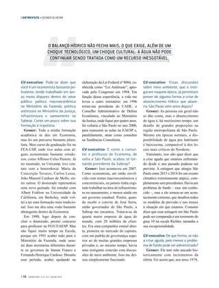 | ENTREVISTA • GESNER OLIVEIRA
GV-executivo: Pode-se dizer que
você é um economista bastante po-
livalente, tendo trabalhado em áre-
as muito díspares dentro do setor
público: política macroeconômica
no Ministério da Fazenda, política
antitruste no Ministério da Justiça,
infraestrutura e saneamento na
Sabesp. Conte um pouco sobre sua
formação e trajetória.
Gesner: Toda a minha formação
acadêmica se deu em Economia,
mas fiz um percurso bastante plura-
lista. Meu curso de graduação foi na
FEA-USP, onde tive aulas com al-
guns economistas bastante ortodo-
xos, como Affonso Celso Pastore. Já
no mestrado, na Unicamp, tive con-
tato com a heterodoxia: Maria da
Conceição Tavares, Carlos Lessa,
João Manoel Cardoso de Mello, en-
tre outros. O doutorado representou
uma nova guinada: fui estudar com
Albert Fishlow na Universidade da
Califórnia, em Berkeley, onde vol-
tei a ter uma formação mais tradicio-
nal. Isso me deu uma visão bastante
abrangente dentro da Economia.
Em 1990, logo depois de con-
cluir o doutorado, prestei concurso
para professor na FGV/EAESP. Mas
não fiquei muito tempo na Escola,
porque em 1993 acabei indo para o
Ministério da Fazenda, onde assu-
mi duas secretarias diferentes duran-
te os governos de Itamar Franco e
Fernando Henrique Cardoso. Durante
esse período, acabei ajudando na
elaboração da Lei Federal nº 8884, co-
nhecida como “Lei Antitruste”, apro-
vada pelo Congresso em 1994. Em
função dessa experiência, a vida me
levou a outro ministério: em 1996
tornei-me presidente do CADE, o
Conselho Administrativo de Defesa
Econômica, vinculado ao Ministério
da Justiça, onde fiquei por quatro anos.
Só voltaria a São Paulo no ano 2000,
para reassumir as aulas na EAESP e,
paralelamente, atuar como consultor
na Tendências Consultoria.
GV-executivo: E como o consul-
tor e professor de Economia, de
volta a São Paulo, acabou se tor-
nando presidente da Sabesp?
Gesner: Isso aconteceu em 2007.
Como economista, até então envol-
vido com temas macroeconômicos e
concorrenciais, eu jamais tinha cogi-
tado trabalhar na área de infraestrutu-
ra ou saneamento, e menos ainda em
um governo estadual. Porém, quan-
do recebi o convite de José Serra,
então governador de  São Paulo, a
Sabesp me encantou. Tratava-se da
quarta maior empresa de água do
mundo, com 28 milhões de clien-
tes. Era uma companhia estatal aber-
ta, pioneira no mercado de capitais,
com um padrão de governança supe-
rior ao de muitas grandes empresas
privadas e, ao mesmo tempo, havia
uma instigante conexão com discus-
sões de meio ambiente. Isso me dei-
xou simplesmente fascinado.
GV-executivo: Essas discussões
sobre meio ambiente, que o insti-
garam naquela época, já permitiam
prever de alguma forma a crise de
abastecimento hídrico que abate-
ria São Paulo sete anos depois?
Gesner: As pessoas em geral não
se dão conta, mas o abastecimento
de água é, há muitíssimo tempo, um
desafio de grandes proporções na
região metropolitana de São Paulo.
Mesmo em épocas normais, a dis-
ponibilidade de água por habitante
é baixíssima, comparável à dos lo-
cais mais críticos do Nordeste.
Entretanto, isso não quer dizer que
a crise aguda que estamos enfrentan-
do desde o ano passado pudesse ser
prevista. A estiagem que atingiu São
Paulo entre 2013 e 2014 foi um evento
climático extremamente atípico, com-
pletamentesemprecedentes.Haviaum
problema de fundo – esse sim conhe-
cido –, mas a ele somou-se um acon-
tecimento extremo, que desafiou todos
os modelos de previsão e nos trouxe
à situação em que estamos. Costumo
dizer que essa estiagem em São Paulo
pode ser comparada a um terremoto de
grau 10 na escala Richter, tamanha a
sua excepcionalidade.
GV-executivo: De que forma, se não
a crise aguda, pelo menos o proble-
ma de fundo pode ser administrado?
Gesner: Ele tem sido atacado his-
toricamente com incrementos da
oferta. Foi assim que, nos anos 1970,
O BALANÇO HÍDRICO NÃO FECHA MAIS, O QUE EXIGE, ALÉM DE UM
CHOQUE TECNOLÓGICO, UM CHOQUE CULTURAL: A ÁGUA NÃO PODE
CONTINUAR SENDO TRATADA COMO UM RECURSO INESGOTÁVEL.
| 10 GVEXECUTIVO • V 14 • N 2 • JUL/DEZ 2015
 