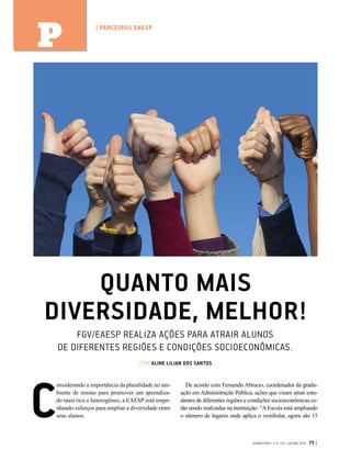 QUANTO MAIS
DIVERSIDADE, MELHOR!
FGV/EAESP REALIZA AÇÕES PARA ATRAIR ALUNOS
DE DIFERENTES REGIÕES E CONDIÇÕES SOCIOECONÔMICAS.
| POR ALINE LILIAN DOS SANTOS
C
onsiderando a importância da pluralidade no am-
biente de ensino para promover um aprendiza-
do mais rico e heterogêneo, a EAESP está empe-
nhando esforços para ampliar a diversidade entre
seus alunos.
De acordo com Fernando Abrucio, coordenador da gradu-
ação em Administração Pública, ações que visam atrair estu-
dantes de diferentes regiões e condições socioeconômicas es-
tão sendo realizadas na instituição: “AEscola está ampliando
o número de lugares onde aplica o vestibular, agora são 15
GVEXECUTIVO • V 14 • N 2 • JUL/DEZ 2015 75 |
| PARCEIROS EAESP
P
 