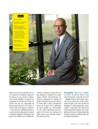 depois de sucessivos episódios de cri-
se, investiu-se no Sistema Cantareira.
Na época em que presidi a Sabesp,
entre outras medidas, investimos na
ampliação do Sistema Alto Tietê, fa-
zendo com que sua capacidade de
fornecimento passasse de 10 para 15
metros cúbicos de água por segundo.
Com tudo isso, também passamos a
investiremfontesalternativas:criamos
o programa Aquapolo Ambiental, uma
parceria da Sabesp com a Odebrecht,
voltado à produção de água de reuso
para abastecer a indústria. Ao mesmo
tempo, também desenvolvemos im-
portantes programas de redução de
perdas, tornando a oferta mais eficien-
te. Entre 2007 e 2010, conseguimos
baixar de 32 para 26% a proporção
de água perdida no fornecimento.
Foi um avanço importante, mas é pe-
queno se levarmos em conta que em
alguns países esse indicador chega a
ficar abaixo de 10%.
GV-executivo: Todas essas medidas
se referem ao lado da oferta. E pelo
ladodademanda,oquepodeserfeito?
Gesner: Pode-se fazer muito. É pre-
ciso ter em mente que o maior consu-
midor de água, com cerca de 60% da
demanda, é o setor agropecuário. Neste
sentido, é importante criar sistemas de
racionalização da irrigação, bem como
políticas de incentivo à preservação das
nascentes, algo que no Brasil ainda está
em estado embrionário.
RAIO X
Gesner Oliveira
Graduado em Economia
pela FEA-USP (1978).
Doutor em Economia
pela Universidade da
Califórnia/Berkeley (1989).
Secretário Adjunto
de Política Econômica
(1993-1994) e Secretário
de Acompanhamento
Econômico (1995) do
Ministério da Fazenda.
Presidente do
CADE (1996-2000).
Presidente da
Sabesp (2007-2010).
Professor da FGV/EAESP.
FOTO:DIVULGAÇÃO
GVEXECUTIVO • V 14 • N 2 • JUL/DEZ 2015 11 |
 