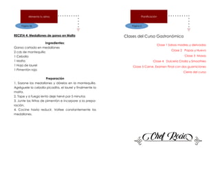 Página 36
Alimenta tu alma
RECETA 4: Medallones de ganso en Malta
Ingredientes:
Ganso cortado en medallones
2 cds de mantequilla
1 Cebolla
1 Malta
1 Hoja de laurel
1 Pimentón rojo
Preparación
1. Sazone los medallones y dórelos en la mantequilla.
Agréguele la cebolla picadita, el laurel y finalmente la
malta.
2. Tape y a fuego lento deje hervir por 5 minutos
3. Junte las tiritas de pimentón e incorpore a la prepa-
ración.
4. Cocine hasta reducir. Voltee constantemente los
medallones.
Página 3
Planificación
Clases del Curso Gastronómico
Clase 1 Salsas madres y derivadas
Clase 2 Papas y Huevo
Clase 3 Masas
Clase 4 Dulcería Criolla y Smoothies
Clase 5 Carne. Examen Final con dos guarniciones
Cierre del curso
 