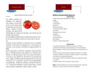 Página 4
Alimenta tu alma
Lección del día: Cocinar con amor
Tomate
Las salsas madres son
aquellas de prepara-
ción larga y minucioso,
sirven como base para
la preparación de otras
salsas. Existen 5 salsas
madres, una de las más
apetecible es la salsa de tomate, con fondo de res
o pollo más tomate.
La versatilidad gastronómica del tomate radica tan-
to en que se puede comer en crudo como cocina-
do.
Aunque como hortaliza a menudo se lo considera
verdura, el tomate en realidad es un fruto bajo en
calorías, cuyo mayor contenido es agua (sobre un
90%).
De lo que resta, a nivel de nutrientes, está formado
por un 74% de hidratos de carbono, un 18% de pro-
teínas y un 8% de grasas. Pero en lo que más desta-
ca es en su rico aporte en vitamina C (un tomate de
unos 120gr contiene aproximadamente 23 mg. de
vitamina C) y carotenos, que le dan propiedades
antioxidantes. Además, también contiene vitamina
A y, a nivel de minerales, aporta sobre todo, y entre
otros, potasio, magnesio, calcio, sodio, y otros.
Página 35
Receta
RECETA 3: Pescado Familia Betancourt
Ingredientes:
1 Pescado entero pequeño o en filete
Celeri
1 Cebolla
2. Zanahoria
Ají dulce
Salvia (opcional)
1/4 taza de Salsa inglesa
4 Limones
Rayadura de un limón
Jengibre
3 cds de ajo
4 cds de aceite
Hilo pabilo
Eneldo o romero (opcional)
Preparación:
1. Limpiar el pescado, retirando escamas y vísceras.
2. Preparar el aderezo para pescado con la salsa inglesa,
limón, jengibre, aceite, ajo machacado y la rayadura de un
limón.
3.Colocar el pescado sobre el aderezo, rellenar con céleri,
cebolla, zanahoria, ají dulce, rodajas de limón y las hierbas
y/o salvia en el papel de aluminio.
3. Envolver en forma de sobre y colocarlo a baño de maría
o al horno.
4. Abrir el sobre, solo cuando se vaya a servir
Nota: Puede emplearse en vez de papel aluminio, hojas de
plátano o cambur, asarse incluso en parrilleras.
 