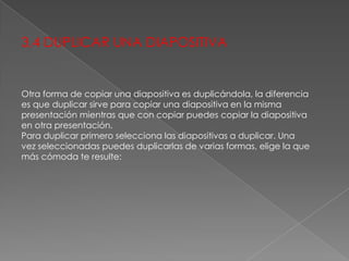 3,4 DUPLICAR UNA DIAPOSITIVA

Otra forma de copiar una diapositiva es duplicándola, la diferencia
es que duplicar sirve para copiar una diapositiva en la misma
presentación mientras que con copiar puedes copiar la diapositiva
en otra presentación.
Para duplicar primero selecciona las diapositivas a duplicar. Una
vez seleccionadas puedes duplicarlas de varias formas, elige la que
más cómoda te resulte:

 