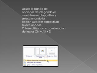 Desde la banda de
opciones desplegando el
menú Nueva diapositiva y
seleccionando la
opción Duplicar diapositivas
seleccionadas.
O bien utilizando la combinación
de teclas Ctrl + Alt + D

 