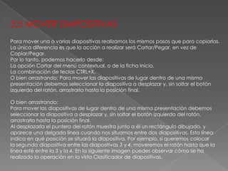 3,5 MOVER DIAPOSITIVAS
Para mover una o varias diapositivas realizamos los mismos pasos que para copiarlas.
La única diferencia es que la acción a realizar será Cortar/Pegar, en vez de
Copiar/Pegar.
Por lo tanto, podemos hacerlo desde:
La opción Cortar del menú contextual, o de la ficha Inicio.
La combinación de teclas CTRL+X.
O bien arrastrando: Para mover las diapositivas de lugar dentro de una misma
presentación debemos seleccionar la diapositiva a desplazar y, sin soltar el botón
izquierdo del ratón, arrastrarla hasta la posición final.
O bien arrastrando:
Para mover las diapositivas de lugar dentro de una misma presentación debemos
seleccionar la diapositiva a desplazar y, sin soltar el botón izquierdo del ratón,
arrastrarla hasta la posición final.
Al desplazarla el puntero del ratón muestra junto a él un rectángulo dibujado, y
aparece una delgada línea cuando nos situamos entre dos diapositivas. Esta línea
indica en qué posición se situará la diapositiva. Por ejemplo, si queremos colocar
la segunda diapositiva entre las diapositivas 3 y 4, moveremos el ratón hasta que la
línea esté entre la 3 y la 4. En la siguiente imagen puedes observar cómo se ha
realizado la operación en la vista Clasificador de diapositivas.

 