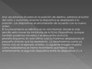 Una vez estamos situados en la posición de destino, soltamos el botón
del ratón y automáticamente la diapositiva se desplazará a la
posición. Las diapositivas se renumerarán de acuerdo con su nuevo
orden.
El funcionamiento es idéntico en la vista Normal, donde lo más
sencillo sería mover las miniaturas de la ficha Diapositivas, aunque
también podemos moverlas si se encuentra activa la
pestaña Esquema. En este último caso lo haremos desplazando el
pequeño símbolo que las representa . Lo arrastraremos como ya
hemos visto en el ejemplo anterior. La siguiente imagen muestra
cómo realizaríamos el mismo movimiento que hemos visto
anteriormente: la segunda diapositiva entre las diapositivas 3 y 4.

 